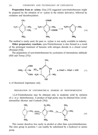 256 CHEMISTRY AND TECHNOLOGY OF EXPLOSIVES
Preparation from m- xylene. Giua [15] suggested sym-trinitrobenzene might
be prepared by the nitration of m- xylene to the trinitro derivative, followed by
oxidation and decarboxylation:
(16)
The method is rarely used, for pure m- xylene is not easily available in industry.
Other preparatory reactions. sym-Trinitrobenzene is also formed as a result
of the prolonged treatment of benzene with nitrogen dioxide in a closed vessel
(Wieland [54]).
The preparation of sym-trinitrobenzene by cyclization of nitromalonic aldehyde
(Hill and Torray [55]):
(17)
is of theoretical importance only.
PREPARATION OF UNSYMMETRICAL ISOMERS OF TRINITROBENZENE
1,2,4-Trinitrobenzene may be obtained only in moderate yield by nitration
of o- or p- dinitrobenzene. A product of high purity may be obtained from 2,4-di-
nitroaniline (Korner and Contardi [56]):
(18)
This isomer dissolves less easily in alcohol or ether than sym-trinitrobenzene.
The nitro group in position 1 can readily be substituted by a hydroxyl or amino
group.
 