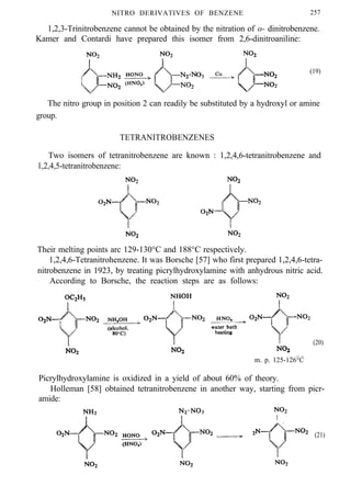 NITRO DERIVATIVES OF BENZENE 257
1,2,3-Trinitrobenzene cannot be obtained by the nitration of o- dinitrobenzene.
Kamer and Contardi have prepared this isomer from 2,6-dinitroaniline:
(19)
The nitro group in position 2 can readily be substituted by a hydroxyl or amine
group.
TETRANITROBENZENES
Two isomers of tetranitrobenzene are known : 1,2,4,6-tetranitrobenzene and
1,2,4,5-tetranitrobenzene:
Their melting points arc 129-130°C and 188°C respectively.
1,2,4,6-Tetranitrohenzene. It was Borsche [57] who first prepared 1,2,4,6-tetra-
nitrobenzene in 1923, by treating picrylhydroxylamine with anhydrous nitric acid.
According to Borsche, the reaction steps are as follows:
(20)
m. p. 125-126°C
Picrylhydroxylamine is oxidized in a yield of about 60% of theory.
Holleman [58] obtained tetranitrobenzene in another way, starting from picr-
amide:
(21)
 