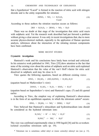 14 CHEMISTRY AND TECHNOLOGY OF EXPLOSIVES
that a hypothetical “E-acid” is formed in the reaction of nitric acid with nitrogen
dioxide and is the entity responsible for nitration:
2HNO3 + NO2 <-> H2N3O8 (10)
E-acid
According to those authors the nitration reaction occurs as follows:
2RH + H2N3O8 -> 2RNO2 + NO2 + H2O (11)
There was no doubt at that stage of the investigation that nitric acid reacts
with sulphuric acid. Yet the research work described had put forward a problem
without giving a clear answer. It was only in recent investigations that, due to more
accurate physico-chemical methods, especially to the application of Raman spectrum
analysis, inferences about the interaction of the nitrating mixture components
have been confirmed.
MORE RECENT STUDIES
Cryometric investigations
Hantzsch’s work and his conclusions have lately been revised and criticized.
In his extensive work published in 1941, Titov [35] drew attention to the fact that
none of the existing view about the action of sulphuric acid on nitric acid explained
Hantzsch’s observation that the value of the van’t Hoff i-factor for nitric acid
dissolved in sulphuric acid may be close to 4.
Titov quotes the following equations, based on different existing views:
HNO3 + 2H2SO4 + (HO3S)ONO2 + H2SO4.H2O (12)
(equation based on Markovnikov’s view)
2HNO3 + H2SO4 + N2O5 + HSO4
-
+ H3O+
(13)
(equation based on Sapozhnikov’s view) and Hantzsch’s eqns. (7) and (8) quoted
earlier.
According to Titov, the simplest way of explaining Hantzsch’s observations
is in the form of an equilibrium equation, in which the nitronium cation* occurs:
HNO3 + 2H2SO4 <-> NO2
+
+ 2HSO4
-
+ H3O+
(14)
Titov believed that Hantzsch’s nitracidium and hydronitracidium ions should
be considered as the hydrated nitronium ions:
H2NO3
+
+ H+
-> NO2
+
+ H3O+
(15)
H3NO3
2+
-> NO2
+
+ H3O+
(16)
This view was confirmed experimentally when in 1950 Ingold [36] and his co-workers
isolated crystalline nitronium salts (p. 19).
* Nitronium ion is sometimes called nitryl or (more correctly) nitroxyl ion (see p. 13).
 