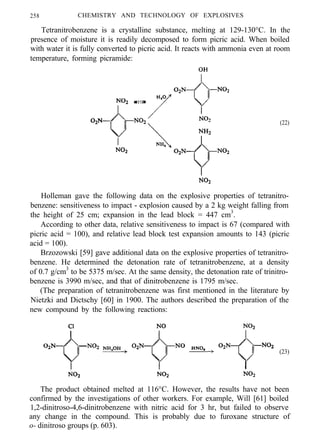 258 CHEMISTRY AND TECHNOLOGY OF EXPLOSIVES
Tetranitrobenzene is a crystalline substance, melting at 129-130°C. In the
presence of moisture it is readily decomposed to form picric acid. When boiled
with water it is fully converted to picric acid. It reacts with ammonia even at room
temperature, forming picramide:
(22)
Holleman gave the following data on the explosive properties of tetranitro-
benzene: sensitiveness to impact - explosion caused by a 2 kg weight falling from
the height of 25 cm; expansion in the lead block = 447 cm3
.
According to other data, relative sensitiveness to impact is 67 (compared with
picric acid = 100), and relative lead block test expansion amounts to 143 (picric
acid = 100).
Brzozowski [59] gave additional data on the explosive properties of tetranitro-
benzene. He determined the detonation rate of tetranitrobenzene, at a density
of 0.7 g/cm3
to be 5375 m/sec. At the same density, the detonation rate of trinitro-
benzene is 3990 m/sec, and that of dinitrobenzene is 1795 m/sec.
(The preparation of tetranitrobenzene was first mentioned in the literature by
Nietzki and Dictschy [60] in 1900. The authors described the preparation of the
new compound by the following reactions:
(23)
The product obtained melted at 116°C. However, the results have not been
confirmed by the investigations of other workers. For example, Will [61] boiled
1,2-dinitroso-4,6-dinitrobenzene with nitric acid for 3 hr, but failed to observe
any change in the compound. This is probably due to furoxane structure of
o- dinitroso groups (p. 603).
 