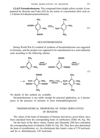 (24)
NITRO DERIVATIVES OF BENZENE 259
1,2,4,5-Tetranitrobenzene. This compound forms bright yellow crystals. It was
prepared by Borsche and Feske [62] by the action of concentrated nitric acid on
1,3-dinitro-4,6-dihydroxylaminobenzene :
HEXANITROBENZENE
During World War II a method of synthesis of hexanitrobenzene was suggested
in Germany, and the product was supposed to be manufactured on a semi-industrial
scale according to the following scheme:
(25)
No details of this method are available.
Hexanitrobenzene is not stable enough for practical application, as it decom-
poses in the presence of moisture to form trinitrophloroglucinol.
THERMOCHEMICAL PROPERTIES OF NITRO DERIVATIVES
OF BENZENE
The values of the heats of formation of benzene derivatives, given below, have
been calculated from the corresponding heats of combustion (Table 44, Fig. 50).
On the basis of the above values, Garner and Abernethy [50] have calculated
the corresponding heats of nitration (Table 45, Fig. 50). They have also determined
the heats of crystallization, viz., for nitrobenzene they found a value of 2.78 kcal/mole,
and for m- dinitrobenzene, 4.87 kcal/mole.
 
