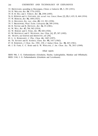 264 CHEMISTRY AND TECHNOLOGY OF EXPLOSIVES
53. BRONCHARD, according to Desvergnes, Chimie et Industrie 25, 3, 291 (1931).
54. H. WIELAND, Ber. 54, 1776 (1921).
55. H. B. HILL and J. TORRAY, Ber. 28, 2598 (1895).
56. G. KGRNER and A. CONTARDI, Atti. accud. rraz. Lincei, Roma [5], 23, I, 633; II, 464 (1914)
57. W. BORSCHE, Ber. 56, 1494 (1923).
58. A. HOLLEMAN, Rec. trav. chim. 49, 112, 501 (1930).
59. T. BRZOZOWSKI, Wiad. Techn. Uzbrojenia 26, 399 (1934).
60. R. NIETZKI and R. DIETSCHY, Ber. 34, 55 (1901).
61. W. WILL, Ber. 47, 704, 963 (1914).
62. W. BORXHE and E. FESKE, Ber. 59, 820 (1926).
63. M. BERTHELOT and C. MATIGNON, Ann. Chim. [6], 27, 307 (1892).
64. SWARTS, see GARNER and ABERNETHY, ref. [50].
65. L. A. BURKHARDT, J. Phys. Chem. 61, 1445 (1957).
66. Th. SEVERIN and R. SCHMITZ, Chem. Ber. 95, 1417 (1962).
67. R. ROBINSON, J. Chem. Soc, 1941, 238; J. Indian Chem. Soc. 38, 445 (1961).
68. J. D. FARR, C. C. BARD and G. W. WHELAND, J. Am. Chem. Soc. 71, 2013 (1949).
Allied reports
BIOS 986, I. G. Farbenindustrie (Griesheim, Hochst, Ludwigshafen, Mainkur and Offenbach).
BIOS 1144, I. G. Farbenindustrie (Griesheim and Leverkusen).
 