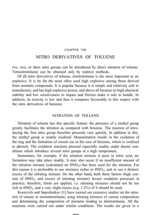 CHAPTER VIII
NITRO DERIVATIVES OF TOLUENE
ONE, two, or three nitro groups can be introduced by direct nitration of toluene.
Tetranitrotoluene can be obtained only by indirect methods.
Of all nitro derivatives of toluene, trinitrotoluene is the most important as an
explosive. It is by far the most often used high explosive among those derived
from aromatic compounds. It is popular because it is simple and relatively safe to
manufacture, and has high explosive power, and above all because its high chemical
stability and low sensitiveness to impact and friction make it safe to handle. In
addition, its toxicity is low and thus it compares favourably in this respect with
the nitro derivatives of benzene.
NITRATION OF TOLUENE
Nitration of toluene has this specific feature: the presence of a methyl group
greatly facilitates the nitration as compared with benzene. The reaction of intro-
ducing the first nitro group therefore proceeds very quickly. In addition to this.
the methyl group is readily oxidized. Mononitration results in the oxidation of
the ring and the formation of cresols (as in the case of benzene, which is oxidized
to phenol). The oxidation reactions proceed especially readily under drastic con-
ditions which introduce several nitro groups at a high temperature.
Sometimes, for example, if the nitration mixture is poor in nitric acid, tar
formation may take place readily. It may also occur if an insufficient amount of
the nitration mixture (calculated on HNO3) has been used for the nitration. For
this reason it is preferable to use mixtures richer in HNO3, and to use a distinct
excess of the nitrating mixture. On the other hand, both these factors (high con-
tent of HNO3, and excess of nitrating mixture) favour oxidation processes in
practice; therefore, limits are applied, i.e. nitrating mixtures should not be too
rich in HNO3, and a very slight excess (e.g. 1-2%) of it should be used.
Kostevich and Sapozhnikov [1] have carried out extensive studies on the nitra-
tion of toluene to mononitrotoluene, using nitrating mixtures of various compositions
and determining the composition of mixtures leading to dinitrotoluene. All the
reactions were carried out under similar conditions. The results are given in a
 