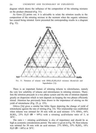 266 CHEMISTRY AND TECHNOLOGY OF EXPLOSIVES
diagram which shows the influence of the composition of the nitrating mixtures
on the product obtained (Fig. 51).
As Gorst [2] points out, it is advisable to relate the nitration results to the
composition of the nitrating mixture at the moment when the organic substance
has ceased being nitrated. Gorst presented the corresponding results in a diagram
(Fig. 52).
FIG. 51. Nitration of toluene with HNO3-H2SO4-H2O mixtures (Kostevich and
Sapozhnikov [1]).
There is an important feature of nitrating toluene to nitrotoluenes, namely
the very low solubility of toluene and nitrotoluenes in nitrating mixtures. There-
fore the nitration proceeds in a two phase system and the rate of nitration depends
greatly on dispersion which in turn depends on keeping the two phases efficiently
stirred. Attention has previously been drawn to the importance of stirring on the
yield of nitrotoluene (Fig. 25, p. 153).
Orlova [2a] gives a similar but fuller figure depicting the change of yield of
nitrotoluene against the rate of stirring (Fig. 53). This relationship was established
when toluene was nitrated for 30 min with an acid mixture: 11% HNO3, 64%
H2SO4, 25% H2O (Φ = 69%) with a nitrating acid/toluene ratio of 3, at
30°C.
The ratio r = nitrating acid/toluene is also of importance and should be as
high as economic considerations permit. The ratio r is given in Fig. 54. Here toluene
was nitrated for 50 min with an acid mixture: 27% HNO3, 55% H2SO3, 18%
H2O (Φ = 68%) at 30°C.
 