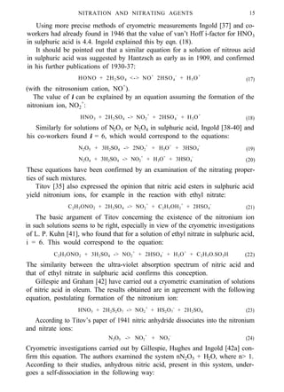 NITRATION AND NITRATING AGENTS 15
Using more precise methods of cryometric measurements Ingold [37] and co-
workers had already found in 1946 that the value of van’t Hoff i-factor for HNO3
in sulphuric acid is 4.4. Ingold explained this by eqn. (18).
It should be pointed out that a similar equation for a solution of nitrous acid
in sulphuric acid was suggested by Hantzsch as early as in 1909, and confirmed
in his further publications of 1930-37:
HONO + 2H2SO4 <-> NO+
2HSO4
-
+ H3O+
(17)
(with the nitrosonium cation, NO+
).
The value of i can be explained by an equation assuming the formation of the
nitronium ion, NO2
+
:
HNO3 + 2H2SO4 -> NO2
+
+ 2HSO4
-
+ H3O+
(18)
Similarly for solutions of N2O5 or N2O4 in sulphuric acid, Ingold [38-40] and
his co-workers found i = 6, which would correspond to the equations:
N2O5 + 3H2SO4 -> 2NO2
+
+ H3O+
+ 3HSO4
-
(19)
N2O4 + 3H2SO4 -> NO2
+
+ H3O+
+ 3HSO4
-
(20)
These equations have been confirmed by an examination of the nitrating proper-
ties of such mixtures.
Titov [35] also expressed the opinion that nitric acid esters in sulphuric acid
yield nitronium ions, for example in the reaction with ethyl nitrate:
C2H5ONO2 + 2H2SO4 -> NO2
+
+ C2H5OH2
+
+ 2HSO4
-
(21)
The basic argument of Titov concerning the existence of the nitronium ion
in such solutions seems to be right, especially in view of the cryometric investigations
of L. P. Kuhn [41], who found that for a solution of ethyl nitrate in sulphuric acid,
i = 6. This would correspond to the equation:
C2H5ONO2 + 3H2SO4 -> NO2
+
+ 2HSO4
-
+ H3O+
+ C2H5O.SO3H (22)
The similarity between the ultra-violet absorption spectrum of nitric acid and
that of ethyl nitrate in sulphuric acid confirms this conception.
Gillespie and Graham [42] have carried out a cryometric examination of solutions
of nitric acid in oleum. The results obtained are in agreement with the following
equation, postulating formation of the nitronium ion:
HNO3 + 2H2S2O7 -> NO2
+
+ HS2O7
-
+ 2H2SO4 (23)
According to Titov’s paper of 1941 nitric anhydride dissociates into the nitronium
and nitrate ions:
N2O5 -> NO2
+
+ NO3
-
(24)
Cryometric investigations carried out by Gillespie, Hughes and Ingold [42a] con-
firm this equation. The authors examined the system nN2O5 + H2O, where n> 1.
According to their studies, anhydrous nitric acid, present in this system, under-
goes a self-dissociation in the following way:
 