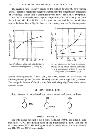 268 CHEMISTRY AND TECHNOLOGY OF EXPLOSIVES
The reaction most probably occurs on the surface dividing the two reacting
layers. The rate of nitration is therefore determined by the concentration of reactants
on the surface. This in turn is determined by the rate of diffusion of two phases.
The rate of nitration is plotted against temperature of nitration in Fig. 55 (nitra-
tion mixture with Φ = 70.9%, r = 7.9, time 30 min) and the rate of nitration
against the factor Φ, - in Fig. 56. Here two curves are given: one for a homogeneous
FIG. 55. change of the rate of nitration of
toluene with temperature (Orlova [2a]).
FIG. 56. Influence of the factor @ (nitrating
activity) on the rate of nitration of toluene:
I - in a homogeneous system, II - in a he-
terogeneous system (Orlova [2a]).
system (nitrating mixture of low H2SO4 and HNO3 content) and another one for
a heterogeneous system (the usual nitrating mixture with a high H2SO4 content).
The change in the rate of nitration with Φ is particularly significant in the homo-
geneous system.
MONONITROTOLUENES
Three isomers of mononitrotoluene, ortho-, meta-, and para-, are known.
PHYSICAL PROPERTIES
The ortho-isomer can exist in the α -form, melting at -10.5°C, and in the β -form,
melting at -4.l°C. The melting point of the meta-isomer is 16°C, and that of
the para- isomer 52°C. The boiling points of the ortho-, meta-, and para- isomers
are 222, 230 and 238°C respectively.
 