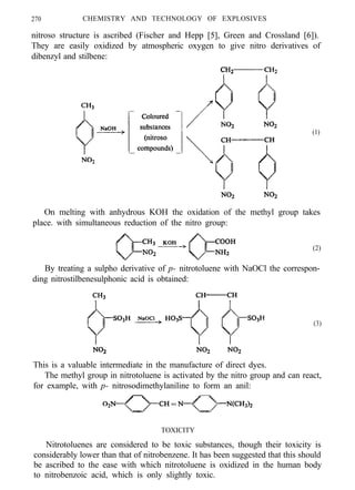 270 CHEMISTRY AND TECHNOLOGY OF EXPLOSIVES
nitroso structure is ascribed (Fischer and Hepp [5], Green and Crossland [6]).
They are easily oxidized by atmospheric oxygen to give nitro derivatives of
dibenzyl and stilbene:
(1)
On melting with anhydrous KOH the oxidation of the methyl group takes
place. with simultaneous reduction of the nitro group:
(2)
By treating a sulpho derivative of p- nitrotoluene with NaOCl the correspon-
ding nitrostilbenesulphonic acid is obtained:
(3)
This is a valuable intermediate in the manufacture of direct dyes.
The methyl group in nitrotoluene is activated by the nitro group and can react,
for example, with p- nitrosodimethylaniline to form an anil:
TOXICITY
Nitrotoluenes are considered to be toxic substances, though their toxicity is
considerably lower than that of nitrobenzene. It has been suggested that this should
be ascribed to the ease with which nitrotoluene is oxidized in the human body
to nitrobenzoic acid, which is only slightly toxic.
 