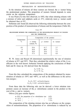 PREPARATION OF MONONITROTOLUENES
In the nitration of toluene all three isomers are formed, the o- isomer being
the predominant product. The proportion of isomers formed depends to some
extent on the nitration temperature.
It was Pictet [7] who first observed, in 1893, that when nitrating toluene with
a mixture of nitric and sulphuric acids at -5°C, relatively more p- isomer could
be obtained than at 0°C.
Hollernan and Arend [8] observed the following relationship between the com-
position of the product of mononitration of toluene and the temperature (Table 48).
T A B L E 48
RELATIONSHIP BETWEEN THE COMPOSITION OF THE MONONITRATION PRODUCT OF TOLUENE
AND THE TEMPERATURE
Composition of the product
Temperature
°C o- isomer
content, %
p- isomer m- isomer
-30 55.6 41.7 2.7
0 56.0 40.9 3.1
+30 56.9 39.9 3.2
+60 57.5 38.5 4.0
W. W. Jones and Russel [9] determined experimentally the rate of nitration
of toluene at 0°C and 30°C. Then they calculated the relative values of the A co-
efficient in the well known Arrhenius formula applying the conclusions of Brad-
field and B. Jones (p. 65) derived from the formula:
Ao=2.90 Am
Ao=2.70 Am
From this they calculated the compositions of the products obtained by mono-
nitration of toluene at -30°C and +60°C, as well as the differences in the activa-
tion energies :
Em-Eo=917 cal/mole/degree
Em-Ep=1103 cal/mole/degree
From these data the following rule can be derived: a lower nitration tem-
perature causes an increase of the p- nitrotoluene content in the product at the
cost of the o- and m- isomers.
Orlova [2a] gave similar figures:
at 30°C the proportion of m- nitrotoluene was 4.6%
at 55°C , , , , , 5.3%
at 70°C , , , , , 7.5%
The composition of the nitrating mixture also has an influence on the compo-
sition of mononitrotoluene. The proportion of m- nitrotoluene is reduced by an
NITRO DERIVATIVES OF TOLUENE 271
 