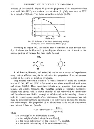 272 CHEMISTRY AND TECHNOLOGY OF EXPLOSIVES
increase of the factor Φ. Figure 57 gives the proportion of m- nitrotoluene when
acids with 10% HNO3 and various concentrations of H2SO4 were used at 55°C
for a period of 100 min. The factor varied from 46% to 82.7%.
FIG. 57. Influence of the factor Φ (nitrating activity)
on the yield of m- nitrotoluene (Orlova [2a]).
According to Ingold [9a], the relative rate of nitration on each nuclear posi-
tion of toluene can be illustrated by the diagram where the rate of attack on one
nuclear position of benzene has been made the unit:
R. M. Roberts, Browder, and Kobe [10] carried out a number of experiments
using isotope dilution analysis to determine the proportion of m- nitrotoluene
formed in the course of nitration of toluene.
They nitrated radioactive toluene-l-14
C with a mixture of nitric and sulphuric
acid at 0°, 30°, 45° and 60°C. After nitration the whole was diluted, with water
and steam distilled. Thus mononitro-products were separated from unnitrated
toluene and dinitro products. The weighted sample of isomeric mononitro-
toluene was diluted with a known quantity of non-radioactive m- nitrotoluene
and the mixture was distilled through an efficient micro-fractionating column in
order to recover a pure sample of m- nitrotoluene. The m- nitrotoluene was oxi-
dized by dichromate-sulphuric acid mixture to m- nitrobenzoic acid and this material
was radio-assayed. The proportion of m- nitrotoluene in the mixed nitrotoluenes
was calculated from the formula
% m- nitrotoluene =
100x
where
y(a/b-1)
x is the weight of m- nitrotoluene diluent,
y is the weight of mixed nitrotoluenes diluted,
a is the molar radioactivity of the toluene-1-14
C nitrated,
b is the molar radioactivity of the m- nitrobenzoic acid.
 