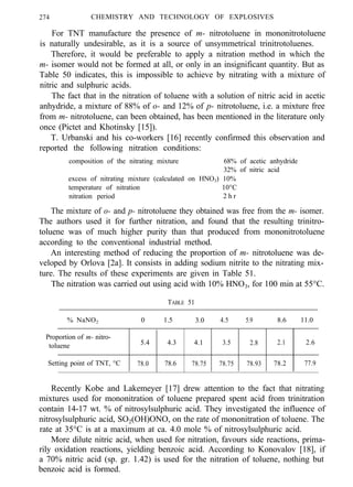 274 CHEMISTRY AND TECHNOLOGY OF EXPLOSIVES
For TNT manufacture the presence of m- nitrotoluene in mononitrotoluene
is naturally undesirable, as it is a source of unsymmetrical trinitrotoluenes.
Therefore, it would be preferable to apply a nitration method in which the
m- isomer would not be formed at all, or only in an insignificant quantity. But as
Table 50 indicates, this is impossible to achieve by nitrating with a mixture of
nitric and sulphuric acids.
The fact that in the nitration of toluene with a solution of nitric acid in acetic
anhydride, a mixture of 88% of o- and 12% of p- nitrotoluene, i.e. a mixture free
from m- nitrotoluene, can been obtained, has been mentioned in the literature only
once (Pictet and Khotinsky [15]).
T. Urbanski and his co-workers [16] recently confirmed this observation and
reported the following nitration conditions:
composition of the nitrating mixture 68% of acetic anhydride
32% of nitric acid
excess of nitrating mixture (calculated on HNO3) 10%
temperature of nitration 10°C
nitration period 2 h r
The mixture of o- and p- nitrotoluene they obtained was free from the m- isomer.
The authors used it for further nitration, and found that the resulting trinitro-
toluene was of much higher purity than that produced from mononitrotoluene
according to the conventional industrial method.
An interesting method of reducing the proportion of m- nitrotoluene was de-
veloped by Orlova [2a]. It consists in adding sodium nitrite to the nitrating mix-
ture. The results of these experiments are given in Table 51.
The nitration was carried out using acid with 10% HNO3, for 100 min at 55°C.
TABLE 51
0 1.5 3.0 4.5 5.9 8.6 11.0% NaNO2
Proportion of m- nitro-
toluene 5.4 4.3 4.1 3.5 2.8 2.1 2.6
Setting point of TNT, °C 78.0 78.6 78.75 78.75 78.93 78.2 77.9
Recently Kobe and Lakemeyer [17] drew attention to the fact that nitrating
mixtures used for mononitration of toluene prepared spent acid from trinitration
contain 14-17 wt. % of nitrosylsulphuric acid. They investigated the influence of
nitrosylsulphuric acid, SO2(OH)ONO, on the rate of mononitration of toluene. The
rate at 35°C is at a maximum at ca. 4.0 mole % of nitrosylsulphuric acid.
More dilute nitric acid, when used for nitration, favours side reactions, prima-
rily oxidation reactions, yielding benzoic acid. According to Konovalov [18], if
a 70% nitric acid (sp. gr. 1.42) is used for the nitration of toluene, nothing but
benzoic acid is formed.
 