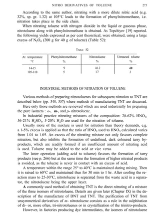 NITRO DERIVATIVES OF TOLUENE 275
According to the same author, nitrating with a more dilute nitric acid (e.g.
32%, sp. gr. 1.32) at 105°C leads to the formation of phenylnitromethane, i.e.
nitration takes place in the side chain.
When nitrating toluene with nitrogen dioxide in the liquid or gaseous phase,
nitrotoluene along with phenylnitromethane is obtained. As Topchiyev [19] reported.
the following yields expressed as per cent theoretical, were obtained, using a large
excess of N2O4 (200 g for 40 g of toluene) (Table 52):
TABLE 52
At temperature Phenylnitromethane Nitrotoluene Unreacted toluene
°C % % %
14-15 9 46.2 40
105-110 5 17 3
INDUSTRIAL METHODS OF NITRATION OF TOLUENE
Various methods of preparing nitrotoluenes for subsequent nitration to TNT are
described below (pp. 348, 357) where methods of manufacturing TNT are discussed.
Here only those methods are reviewed which are used industrially for preparing
the pure isomers : o-, m-, and p- nitrotoluene.
In industrial practice nitrating mixtures of the composition: 28-62% HNO3,
56-21% H2SO4, 5-20% H2O are used for the nitration of toluene.
Usually more of the mixture is used for nitration than theory demands, e.g.
a 1-5% excess is applied so that the ratio of HNO3 used to HNO3 calculated varies
from 1.01 to 1.05. An excess of the nitrating mixture not only favours complete
nitration, but also inhibits the formation of undefined, dark coloured tarry by-
products, which are readily formed if an insufficient amount of nitrating acid
is used. Toluene may be added to the acid or vice versa.
The latter operation (adding acid to toluene) favours the formation of tarry
products (see p. 266) but at the same time the formation of higher nitrated products
is avoided, as the toluene is never in contact with an excess of acid.
A temperature within the range 25° to 40°C is maintained during mixing. Then
it is raised to 60°C and maintained thus for 30 min to 1 hr. After cooling the re-
action mass to 25-30°C, nitrotoluene is separated from the waste acid in a separa-
tor, the nitrotoluene being the upper layer.
A commonly used method of obtaining TNT is the direct nitrating of a mixture
of the three isomers of nitrotoluene. Details are given later (Chapter IX) in the de-
scription of the manufacture of DNT and TNT. The purification of TNT from
unsymmetrical derivatives of m- nitrotoluene consists as a rule in the sulphitation
of di- or, more often, tri-nitrotoluenes or in crystallization of the trinitro-products.
However, in factories producing dye intermediates, the isomers of nitrotoluene
 