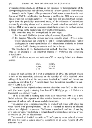 276 CHEMISTRY AND TECHNOLOGY OF EXPLOSIVES
are separated individually, as all three are raw materials for the manufacture of the
corresponding toluidines and tolidines, which are valuable dyestuffs intermediates.
Recently, as the disposal of large volumes of toxic waste waters from the puri-
fication of TNT by sulphitation has. become a problem (p. 390), new ways are
being sought for the manufacture of TNT free from the unsymmetrical isomers.
Apart from the possibility, mentioned above, of the utilization of nitrotoluene
obtained by nitrating toluene with a mixture of acetic anhydride and nitric acid,
factories TNT are now tending to separate nitrotoluene isomers by methods similar
to those applied in the manufacture of dyestuffs intermediates.
This separation may be accomplished in two ways:
(1) By fractional distillation (under reduced pressure, if possible).
(2) By freezing. When the mixture has been cooled to about -12°C, p- nitro-
toluene crystallizes out, while the o- and m- isomers remain liquid. Further
cooling results in the crystallization of o- nitrotoluene, while the m- isomer
remains liquid, forming an eutectic with the o- isomer.
The Griesheim (I. G. Farbenindustrie) method, described below, may be
cited as an example of an industrial method of preparing and separating
nitrotoluenes.
3000 1. of toluene are run into a nitrator of 12 m3
capacity. Mixed acid of com-
position :
HNO3 28-32%
H2SO4 52-56%
H 2 O 20-12%
is added in over a period of 8 hr at a temperature of 25°C. The amount of acid
is 99% of the theoretical, calculated on the quantity of HNO3 required. After
adding all the mixed acid, the temperature is raised to 35-40°C and the nitrator
contents are stirred for 2 hr. A sample taken from the nitrator should have a den-
sity of 1.155-1.160 g/cm3
.
The stirrer is then stopped and the contents allowed to settle for 2 hr. The waste
acid (the lower layer) containing less than 0.2% HNO3(sp. gr. = 1.60-1.61) is
transferred to a storage vessel.
The oil is run into a washing tank where it is mixed with 100 1. of a 10%
NaOH solution. The aqueous alkaline solution becomes dark red owing to the
presence of sodium salts of mono- and di-nitrocresols.
The aqueous layer is separated and the oil washed with water until alkali free
when tested with phenolphthalein. The oil is steamed to remove un-nitrated
toluene and aliphatic compounds. Distillation is continued until the oil coming
over sinks in water. The distillate is collected and fractionated once or twice a year.
It contains ca. 20% of nitrotoluenes.
The steamed oil is dried in a drier of 25 m3
capacity under reduced pressure
(40 mm Hg) until a sample dissolves completely in an equal volume of 95%
sulphuric acid.
 