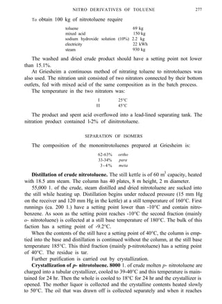 NITRO DERIVATIVES OF TOLUENE
To obtain 100 kg of nitrotoluene require
277
toluene 69 kg
mixed acid 150 kg
sodium hydroxide solution (10%) 2.2 kg
electricity 22 kWh
steam 930 kg
The washed and dried crude product should have a setting point not lower
than 15.1%.
At Griesheim a continuous method of nitrating toluene to nitrotoluenes was
also used. The nitration unit consisted of two nitrators connected by their bottom
outlets, fed with mixed acid of the same composition as in the batch process.
The temperature in the two nitrators was:
I 25°C
II 45°C
The product and spent acid overflowed into a lead-lined separating tank. The
nitration product contained l-2% of dinitrotoluene.
SEPARATION OF ISOMERS
The composition of the mononitrotoluenes prepared at Griesheim is:
62-63% ortho
33-34% para
3 - 4 % meta
Distillation of crude nitrotoluene. The still kettle is of 60 m3
capacity, heated
with 18.5 atm steam. The column has 40 plates, 8 m height, 2 m diameter.
55,000 1. of the crude, steam distilled and dried nitrotoluene are sucked into
the still while heating up. Distillation begins under reduced pressure (15 mm Hg
on the receiver and 120 mm Hg in the kettle) at a still temperature of 160°C. First
runnings (ca. 200 1.) have a setting point lower than -10°C and contain nitro-
benzene. As soon as the setting point reaches -10°C the second fraction (mainly
o- nitrotoluene) is collected at a still base temperature of 180°C. The bulk of this
faction has a setting point of -9.2°C.
When the contents of the still have a setting point of 40°C, the column is emp-
tied into the base and distillation is continued without the column, at the still base
temperature 185°C. This third fraction (mainly p-nitrotoluene) has a setting point
of 40°C. The residue is tar.
Further purification is carried out by crystallization.
Crystallization of p- nitrotoluene. 8000 1. of crude molten p- nitrotoluene are
charged into a tubular crystallizer, cooled to 39-40°C and this temperature is main-
tained for 24 hr. Then the whole is cooled to 18°C for 24 hr and the crystallizer is
opened. The mother liquor is collected and the crystalline contents heated slowly
to 50°C. The oil that was drawn off is collected separately and when it reaches
 