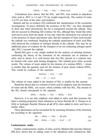 16 CHEMISTRY AND TECHNOLOGY OF EXPLOSIVES
3HNO3 -> NO3
-
+ NO2
+
+ HNO3.H2O (25)
Calculations have shown, that the NO2
+
and NO3
-
ions content in anhydrous
nitric acid at -40°C is 1.2 and 1.7% by weight respectively. The content of water
is 0.5% (in form of the nitric acid hydrate).
Bennett and his co-workers [43] confirmed this interpretation of the cryometric
investigations. To prove definitely the existence of the NO2
+
ion, they attempted
to show that when electrolysed, the ion is transported towards the cathode. They
did not succeed in obtaining full evidence for this, although they found that nitric
acid moves away from the anode. It was only when the electrolysis was carried out
in the presence of oleum and barium salts, that the transport of nitric acid towards
the cathode was confirmed. Studying the cathodic polarization of nitric acid Mint
[44] observed the evolution of nitrogen dioxide at the cathode. This may be an
additional piece of evidence for the transport of an ion containing nitrogen (prob-
ably NO2
+
) towards the cathode.
Brand [45] gave a very simple method for the analysis of nitrating mixtures
confirming the theory of the formation of the nitronium ion in solutions of
nitric acid in oleum. It is well known that free SO3 present in a solution may
be titrated with water until fuming disappears. This method gives fairly accurate
results. The volume of water added for the titration of a mixture HNO3 + oleum
is smaller than the quantity used for the titration of pure oleum without HNO3.
This would be evidence of the reactions:
HONO2 + NO2
+
+ OH-
(26)
O H -
+ H+
- > H2 O (27)
The volume of water added in the titration of SO3 is smaller by this amount.
Brand has shown that in a solution of nitric acid in sulphuric acid, the formation
of water and the HSO4
-
ion occurs, which combine with free SO3. The amount of
the SO3 bound corresponds to the equation:
HNO3 + 2H2SO4 -> NO2
+
+ 2HSO4
-
+ H3O+
(18)
However, it is not only sulphuric acid added to nitric acid that increases the
latter’s nitrating properties, Such substances as boron fluoride (R. J. Thomas et al.
[46]) or hydrogen fluoride (Simons et al. [47]) when added to nitric acid have a
similar effect.
These phenomena can be accounted for by assuming formation of the nitronium
ion according to the equations:
BF3 + HNO3 -> NO2
+
+ BF3OH-
(28)
2HF + HNO3 -> NO2
+
+ H3O+
+ 2F-
(29)
Conductometric studies
Further conductometric studies of nitric acid by Médard [48] and later Dalmon
[49] have shown that on adding water to the anhydrous acid, conductivity falls
 
