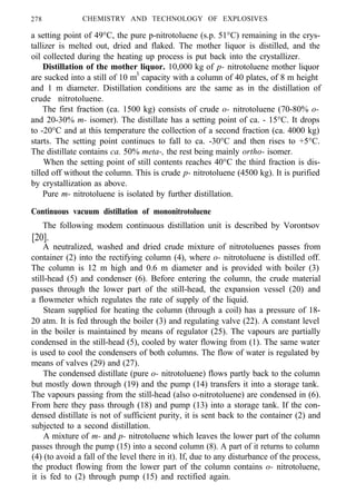 278 CHEMISTRY AND TECHNOLOGY OF EXPLOSIVES
a setting point of 49°C, the pure p-nitrotoluene (s.p. 51°C) remaining in the crys-
tallizer is melted out, dried and flaked. The mother liquor is distilled, and the
oil collected during the heating up process is put back into the crystallizer.
Distillation of the mother liquor. 10,000 kg of p- nitrotoluene mother liquor
are sucked into a still of 10 m3
capacity with a column of 40 plates, of 8 m height
and 1 m diameter. Distillation conditions are the same as in the distillation of
crude nitrotoluene.
The first fraction (ca. 1500 kg) consists of crude o- nitrotoluene (70-80% o-
and 20-30% m- isomer). The distillate has a setting point of ca. - 15°C. It drops
to -20°C and at this temperature the collection of a second fraction (ca. 4000 kg)
starts. The setting point continues to fall to ca. -30°C and then rises to +5°C.
The distillate contains ca. 50% meta-, the rest being mainly ortho- isomer.
When the setting point of still contents reaches 40°C the third fraction is dis-
tilled off without the column. This is crude p- nitrotoluene (4500 kg). It is purified
by crystallization as above.
Pure m- nitrotoluene is isolated by further distillation.
Continuous vacuum distillation of mononitrotoluene
The following modem continuous distillation unit is described by Vorontsov
[20].
A neutralized, washed and dried crude mixture of nitrotoluenes passes from
container (2) into the rectifying column (4), where o- nitrotoluene is distilled off.
The column is 12 m high and 0.6 m diameter and is provided with boiler (3)
still-head (5) and condenser (6). Before entering the column, the crude material
passes through the lower part of the still-head, the expansion vessel (20) and
a flowmeter which regulates the rate of supply of the liquid.
Steam supplied for heating the column (through a coil) has a pressure of 18-
20 atm. It is fed through the boiler (3) and regulating valve (22). A constant level
in the boiler is maintained by means of regulator (25). The vapours are partially
condensed in the still-head (5), cooled by water flowing from (1). The same water
is used to cool the condensers of both columns. The flow of water is regulated by
means of valves (29) and (27).
The condensed distillate (pure o- nitrotoluene) flows partly back to the column
but mostly down through (19) and the pump (14) transfers it into a storage tank.
The vapours passing from the still-head (also o-nitrotoluene) are condensed in (6).
From here they pass through (18) and pump (13) into a storage tank. If the con-
densed distillate is not of sufficient purity, it is sent back to the container (2) and
subjected to a second distillation.
A mixture of m- and p- nitrotoluene which leaves the lower part of the column
passes through the pump (15) into a second column (8). A part of it returns to column
(4) (to avoid a fall of the level there in it). If, due to any disturbance of the process,
the product flowing from the lower part of the column contains o- nitrotoluene,
it is fed to (2) through pump (15) and rectified again.
 
