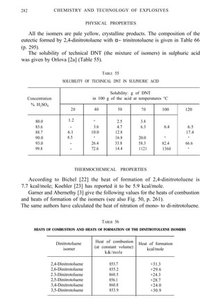 282 CHEMISTRY AND TECHNOLOGY OF EXPLOSIVES
PHYSICAL PROPERTIES
All the isomers are pale yellow, crystalline products. The composition of the
eutectic formed by 2,4-dinitrotoluene with α− trinitrotoluene is given in Table 66
(p. 295).
The solubility of technical DNT (the mixture of isomers) in sulphuric acid
was given by Orlova [2a] (Table 55).
TABLE 55
SOLUBILITY OF TECHNICAL DNT IN SULPHURIC ACID
Concentration
% H2SO4
80.0
83.6
88.7
90.0
93.0
99.8
Solubility: g of DNT
in 100 g of the acid at temperatures °C
20 40
1.2 -
- . 3.6
6.1 10.0
8.5 -
- 26.4
- 72.6
50 70 100 120
2.5
4.7
12.8
16.8
33.8
14.4
3.8
6.3 6.4
20.0 -
58.3 82.4
1121 1360
6.5
17.4
-
66.6
-
THERMOCHEMICAL PROPERTIES
According to Bichel [22] the heat of formation of 2,4-dinitrotoluene is
7.7 kcal/mole; Koehler [23] has reported it to be 5.9 kcal/mole.
Garner and Abernethy [3] give the following values for the heats of combustion
and heats of formation of the isomers (see also Fig. 50, p. 261).
The same authors have calculated the heat of nitration of mono- to di-nitrotoluene.
TABLB 56
HEATS OF COMBUSTION AND HEATS OF FORMATION OF THE DINITROTOLUENE ISOMERS
Dinitrotoluene
isomer
Heat of combustion
(at constant volume)
k&/mole
2,4-Dinitrotoluene 853.7
2,6-Dinitrotoluene 855.2
2.3-Dinitrotoluene 860.5
2,5-Dinitrotoluene 856.1
3,4-Dinitrotoluene 860.8
3,5-Dinitrotoluene 853.9
Heat of formation
kcal/mole
+31.3
+29.6
+24.3
+28.7
+24.0
+30.9
 