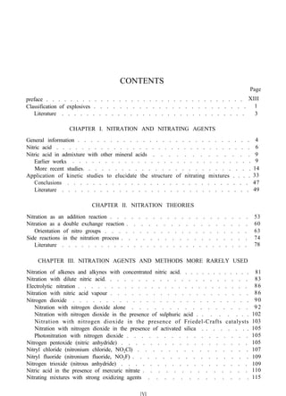 CONTENTS
Page
preface . . . . . . . . . . . . . . . . . . . . . . . . . . . . . . . . .
Classification of explosives . . . . . . . . . . . . . . . . . . . . . . . .
Literature . . . . . . . . . . . . . . . . . . . . . . . . . . . . . .
CHAPTER I. NITRATION AND NITRATING AGENTS
General information . . . . . . . . . . . . . . . . . . . . . . . . . . .
Nitric acid . . . . . . . . . . . . . . . . . . . . . . . . . . . . . . .
Nitric acid in admixture with other mineral acids . . . . . . . . . . . . .
Earlier works . . . . . . . . . . . . . . . . . . . . . . . . . . . .
More recent studies. . . . . . . . . . . . . . . . . . . . . . . . . .
Application of kinetic studies to elucidate the structure of nitrating mixtures . . . .
Conclusions . . . . . . . . . . . . . . . . . . . . . . . . . . . . .
Literature . . . . . . . . . . . . . . . . . . . . . . . . . . . . . .
CHAPTER II. NITRATION THEORIES
Nitration as an addition reaction . . . . . . . . . . . . . . . . . . . .
Nitration as a double exchange reaction . . . . . . . . . . . . . . . . .
Orientation of nitro groups . . . . . . . . . . . . . . . . . . . . .
Side reactions in the nitration process . . . . . . . . . . . . . . . . . .
Literature . . . . . . . . . . . . . . . . . . . . . . . . . . . . .
XIII
1
3
4
6
9
9
14
33
47
49
53
60
63
74
78
CHAPTER III. NITRATION AGENTS AND METHODS MORE RARELY USED
Nitration of alkenes and alkynes with concentrated nitric acid. . . . . . . . . . . . .
Nitration with dilute nitric acid. . . . . . . . . . . . . . . . . . . . .
Electrolytic nitration . . . . . . . . . . . . . . . . . . . . . . . . . .
Nitration with nitric acid vapour . . . . . . . . . . . . . . . . . . . .
Nitrogen dioxide . . . . . . . . . . . . . . . . . . . . . . . . . . .
Nitration with nitrogen dioxide alone . . . . . . . . . . . . . . . .
Nitration with nitrogen dioxide in the presence of sulphuric acid . . . . . . . .
Nitration with nitrogen dioxide in the presence of Friedel-Crafts catalysts
Nitration with nitrogen dioxide in the presence of activated silica . . . . . . . .
Photonitration with nitrogen dioxide . . . . . . . . . . . . . . . . .
Nitrogen pentoxide (nitric anhydride) . . . . . . . . . . . . . . . . . .
Nitryl chloride (nitronium chloride, NO2Cl) . . . . . . . . . . . . . . .
Nitryl fluoride (nitronium fluoride, NO2F) . . . . . . . . . . . . . . . .
Nitrogen trioxide (nitrous anhydride) . . . . . . . . . . . . . . . . . .
Nitric acid in the presence of mercuric nitrate . . . . . . . . . . . . . .
Nitrating mixtures with strong oxidizing agents . . . . . . . . . . . . .
81
83
86
86
90
92
102
103
105
105
105
107
109
109
110
115
[VI
 