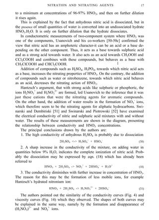 NITRATION AND NITRATING AGENTS 17
to a minimum at concentrations of 96-97% HNO3, and then on further dilution
it rises again.
This is explained by the fact that anhydrous nitric acid is dissociated, but in
the presence of small quantities of water is converted into an undissociated hydrate
HNO3.H2O. It is only on further dilution that the hydrate dissociates.
In conductometric measurements of two-component system where HNO3 was
one of the components, Usanovich and his co-workers [50-50c] confirmed the
view that nitric acid has an amphoteric character-it can be an acid or a base de-
pending on the other component. Thus, it acts as a base towards sulphuric acid
and as a strong acid towards water. It also acts as an acid towards CH3OOH and
CCl3COOH and combines with these compounds, but behaves as a base with
CH2ClCOOH and CHCl2COOH. I
Addition of compounds such as H2SO4, H3PO4, towards which nitric acid acts
as a base, increases the nitrating properties of HNO3. On the contrary, the addition
of compounds such as water or nitrobenzene, towards which nitric acid behaves
as an acid, decreases the nitrating action of HNO3.
Hantzsch’s argument, that with strong acids like sulphuric or phosphoric, the
ions H2NO3
+
and H3NO3
2+
are formed, led Usanovich to the inference that it was
just these cations that were the nitrating agents for aromatic compounds.
On the other hand, the addition of water results in the formation of NO3
-
ions,
which therefore seem to be the nitrating agents for aliphatic hydrocarbons. Swi-
narski and Dembiriski [51] and Swinarski and Piotrowski [52] have examined
the electrical conductivity of nitric and sulphuric acid mixtures with and without
water. The results of these measurements are shown in the diagram, presenting
the relationship between conductivity and HNO3 concentrations.
The principal conclusions drawn by the authors are:
1. The high conductivity of anhydrous H2SO4 is probably due to dissociation
2H2SO4 <-> H3SO4
+
+ HSO4
-
(30)
2. A sharp increase in the conductivity of the mixture, on adding water in
quantities below 9% H2O, indicates the complete ionization of nitric acid. Prob-
ably the dissociation may be expressed by eqn. (18) which has already been
referred to
HNO3 + 2H2SO4 -> NO2
+
+ 2HSO4
-
+ H3O+
(18)
3. The conductivity diminishes with further increase in concentration of HNO3.
The reason for this may be the formation of less mobile ions, for example
Hantzsch’s hydrated nitronium ion:
HNO3 + 2H2SO4 -> H3NO3
2+
+ 2HSO4
-
(31)
The authors pointed out the similarity of the conductivity curves (Fig. 4) and
viscosity curves (Fig. 14) which they observed. The shapes of both curves may
be explained in the same way, namely by the formation and disappearance of
(H3NO3)2+
and NO2
+
ions.
 