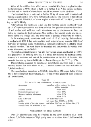 - - - - “ _ ~
NITRO DERIVATIVES OF TOLUENE 289
When all the acid has been added over a period of 4 hr, heat is applied to raise
the temperature to 90°C which is held for a further 2 hr. A test sample is steam
distilled and no smell of nitrotoluene should be present in the distillate.
If mononitrotoluene is detected, a further 50 kg of mixed acid is added and
heating is continued at 90°C for a further half an hour. The contents of the nitrator
are diluted with 350-400 1. of water to give a waste acid of 73% H2SO4 contain-
ing ca. 0.1% HNO2.
After settling, the waste acid is run into the washing tank (a lead-lined vessel
of 12 m3
capacity) where the acid from three or four previous nitrations is collect-
cd and washed with sufficient crude nitrotoluene and o- nitrotoluene to form one
batch for nitration to dinitrotoluene. After settling, the washed waste acid is col-
lected in the acid storage tank. The nitrotoluene is pumped or blown to the nitrator.
In the washing tank, a stainless steel vessel of 12 m3
capacity, dinitrotoluene
is washed with 4000 1. hot water and the wash water is blown to drain. 4000 1. of
hot water are then run in and while stirring, sufficient solid NaOH is added to obtain
a neutral reaction. The wash liquor is discarded and the product is washed with
water to remove excess NaOH.
The molten dinitrotoluene is run into the vacuum dryer, and heated at 120°C
at a pressure of 15 mm Hg for 5 hr. It is tested for moisture by heating a small
amount in a test-tube and looked for condensation on the side of the tube. The
material is made up into solid blocks or flakes (flaking as for TNT, p. 379).
Dinitrotoluene, prepared by nitrating p- nitrotoluene, and free from m- nitro-
toluene, should not melt below 64.5°C. It should contain not less than 96% of
2,4-dinitrotoluene.
The specification, according to U.S.S.R. data (Gorst [2]) given below (Table
60) is for commercial dinitrotoluene, i.e. for the product prepared from a mixture
of nitrotoluenes.
TABLE 60
SPECIFICATION FOR COMMERCIAL DINITROTOLUENE
Appearance crystalline yellow product, free from
visible impurities
Moisture content below 1.5%
Mononitrotoluene con tent below 1.0%
Benzene insoluble substances below 0.1%
Ash below 0.1%
Sand in the ash not more than 0.05%
Acidity not more than 0.005% as H2SO4
Melting point of the dry product not below 50°C and not higher than 55°C
Product used for nitration to TNT below 76°C
PREPARATION OF PURE ISOMERS
Pure 2,4-dinitrotoluene may be obtained by the direct nitration of p- nitro-
toluene. 2,6-Dinitrotoluene of high purity may be obtained from 2,6-dinitrotolui-
dine:
 