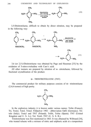 290 CHEMISTRY AND TECHNOLOGY OF EXPLOSIVES
(10)
3,5-Dinitrotoluene, difficult to obtain by direct nitration, may be prepared
in the following way:
(11)
3,6 (or 2,5-)-Dinitrotoluene was obtained by Page and Heasman [33] by the
oxidation of 5-nitro-o-toluidine with Caro’s acid.
All other isomers are prepared by nitration of m- nitrotoluene, followed by
fractional crystallization of the product.
α− TRINITROTOLUENE (TNT)
The commercial product for military purposes consists of α− trinitrotoluene
(2,4,6-isomer) of high purity.
In the explosives industry it is known under various names: Tolite (France);
Tri, Trotyl, Tutol, Trinol. Füllpulver 1902 - abbreviation Fp02 (Germany); Tri-
tolo (Italy); Trotyl and TNT (Poland); Trillit, Tolita (Spain); TNT (United
Kingdom and U. S. A.); Tol, Trotil, TNT (U. S. S. R.).
Trinitrotoluene was first mentioned in 1863. It was obtained by Wilbrand [34],
who treated toluene with a mixture of nitric and sulphuric acids at a temperature
 