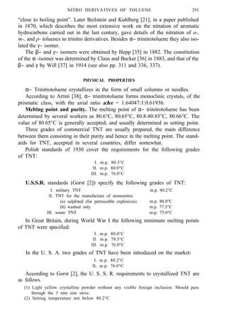 NITRO DERIVATIVES OF TOLUENE 291
"close to boiling point”. Later Beilstein and Kuhlberg [21], in a paper published
in 1870, which describes the most extensive work on the nitration of aromatic
hydrocarbons carried out in the last century, gave details of the nitration of o-,
m-, and p- toluencs to trinitro derivatives. Besides α− trinitrotoluene they also iso-
lated the γ− isomer.
The β− and γ− isomers were obtained by Hepp [35] in 1882. The constitution
of the α -isomer was determined by Claus and Becker [36] in 1883, and that of the
β− and γ by Will [37] in 1914 (see also pp. 311 and 336, 337).
PHYSICAL PROPERTIES
α− Trinitrotoluene crystallizes in the form of small columns or needles.
According to Artini [38], α− trinitrotoluene forms monoclinic crystals, of the
prismatic class, with the axial ratio a:b:c = 1.64047:1:0.61936.
Melting point and purity. The melting point of α− trinitrotoluene has been
determined by several workers as 80.6°C, 80.65°C, 80.8-80.85°C, 80.66°C. The
value of 80.65°C is generally accepted, and usually determined as setting point.
Three grades of commercial TNT are usually prepared, the main difference
between them consisting in their purity and hence in the melting point. The stand-
ards for TNT, accepted in several countries, differ somewhat.
Polish standards of 1930 cover the requirements for the following grades
of TNT:
I. m.p. 80.3°C
II. m.p. 80.0°C
III. m.p. 76.0°C
U.S.S.R. standards (Gorst [2]) specify the following grades of TNT:
I. military TNT m.p. 80.2°C
II. TNT for the manufacture of ammonites:
(a) sulphited (for permissible explosives) m.p. 80.0°C
(b) washed only m.p. 77.5°C
III. waste TNT m.p. 75.0°C
In Great Britain, during World War I the following minimum melting points
of TNT were specified:
I. m.p. 80.0°C
II. m.p. 79.5°C
III. m.p. 76.0°C
In the U. S. A. two grades of TNT have been introduced on the market:
I. m.p. 80.2°C
IL m.p. 76.0°C
According to Gorst [2], the U. S. S. R. requirements to crystallized TNT are
as follows.
(1) Light yellow crystalline powder without any visible foreign inclusion. Should pass
through the 3 mm size sieve.
(2) Setting temperature not below 80.2°C
 