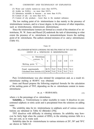 292 CHEMISTRY AND TECHNOLOGY OF EXPLOSIVES
(3) Water and volatile matters-no more than 0.075%.
(4) Acidity (as H2SO4) - no more than 0.01%.
(5) Substances insoluble in benzene - no more than 0.15%.
(6) Content of ash - no more than 0.1%.
(7) Content of oily products - lower than in the standard substance.
The low melting point of α− trinitrotoluene is due mainly to the presence of
trinitrotoluene isomers, and to a lesser degree, to the presence of other impurities,
such as trinitrobenzene, trinitrocresol, dinitrotoluene.
Since the trinitrotoluene isomers are formed as a result of the nitration of m- ni-
trotoluene, W. W. Jones and Russel [9] undertook the task of determining to what
extent the presence of m- nitrotoluene in mononitrotoluene lowers the melting
point of α− nitrotoluene. The authors nitrated mixtures of m- and p- nitrotoluenes
(Table 61).
TABLE 61
RELATIONSHIP BETWEEN LOWERING THE MELTING POINT OF TNT AND THE
CONTENT OF m- NITROTOLUENE IN MONONITROTOLUENE
m- Nitrotoluene
content, %
0
Melting point °C
Found experimentally 80.78
Calculated from formula (12) 80.80
2.11 3.22 4.58
79.87 79.26 78.70
79.82 79.30 78.67
5.75
78.13
78.13
Pure 2,4-dinitrotoluene was also nitrated for comparison and, as a result tri-
nitrotoluene melting at 80.80°C was obtained.
Jones and Russel propose the following empirical formula for the calculation
of the melting point of TNT, depending on the m- nitrotoluene content in mono-
nitrotoluene:
m. p. = 80.80-0.465c (12)
where c is the percentage of m- nitrotoluene.
Solubility. a- Trinitrotoluene is rather insoluble in water. It dissolves in con-
centrated sulphuric or nitric acids and is precipitated from the solutions on adding
water.
The solubility data for α− trinitrotoluene in sulphuric acid of various concen-
trations are tabulated in Table 62 (Belenkii [39]).
TNT dissolves with difficulty in nitrating mixtures. Its solubility may how-
ever be fairly high when the content of HNO3 in the nitrating mixture falls to a
few per cent, as in waste acid.
Solubility data for α− trinitrotoluene in various mixtures at 20°, 50° and 70°C
are shown in Table 63.
 