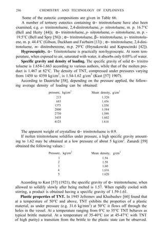 296 CHEMISTRY AND TECHNOLOGY OF EXPLOSIVES
Some of the eutectic compositions are given in Table 66.
A number of tertnery eutectics containing α− trinitrotoluene have also heen
examined, e.g. a- trinitrotoluene, 2,4-dinitrotoluene, p- nitrotoluene, m. p. 16.7°C
(Bell and Herty [44]); α− trinitrotoluene, p- nitrotoluene, o- nitrotoluene, m. p. -
19.5°C (Bell and Spry [56]) ; α− trinitrotoluene, β− trinitrotoluene, γ− trinitrotolu-
ene, m. p. 44.4°C (Gibson, Duckham and Fairbairn [13]) ; α− trinitrotoluene, 2,4-dini-
trotoluene, m- dinitrobenzene, m.p. 29°C (Hrynakowski and Kapuscinski [42]).
Hygroscopicity. α− Trinitrotoluene is practically non-hygroscopic. At room tem-
perature, when exposed to air, saturated with water, it absorbs only 0.05% of water.
Specific gravity and density of loading. The specific gravity of solid α− trinitro
toluene is 1.654-1.663 according to various authors, while that of the molten pro-
duct is 1.467 at 82°C. The density of TNT, compressed under pressures varying
from 1450 to 4350 kg/cm2
, is 1.54-1.62 g/cm3
(Kast [57] 1907).
According to Dautriche [58], depending on the pressure applied, the follow-
ing average density of loading can be obtained:
pressure, kg/cm2
Mean density, g/cm3
215 1.320
685 1.456
1375 1.558
2000 1.584
2750 1.599
3435 1.602
4125 1.610
The apparent weight of crystalline α− trinitrotoluene is 0.9.
If molten trinitrotoluene solidifies under pressure, a high specific gravity amount-
ing to 1.62 may be obtained at a low pressure of about 5 kg/cm2
. Zanardi [59]
obtained the following values :
Pressure, kg/cm2
Mean density, g/cm3
1 1.54
2 1.58
3 1.60
4 1.616
5 1.620
According to Kast [57] (1921), the specific gravity of α− trinitrotoluene, when
allowed to solidify slowly after being melted is 1.57. When rapidly cooled with
stirring, a product is obtained having a specific gravity of 1.59-1.61.
Plastic properties of TNT. In 1945 Jefremov and Khaibashev [60] found that
at a temperature of 50°C and above, TNT exhibits the properties of a plastic
material, as under pressure (e.g. 31.6 kg/mm2
) at 50°C it flows off through the
holes in the vessel. At a temperature ranging from 0°C to 35°C TNT behaves as
typical brittle material. At a temperature of 35-40°C (or at 45-47°C with TNT
of high purity) a transition from the brittle to the plastic state can be observed.
 