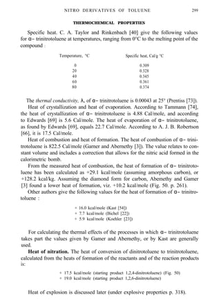 NITRO DERIVATIVES OF TOLUENE 299
THERMOCHEMICAL PROPERTIES
Specific heat. C. A. Taylor and Rinkenbach [40] give the following values
for α− trinitrotoluene at temperatures, ranging from 0°C to the melting point of the
compound :
Temperature, °C Specific heat, Cal/g °C
0 0.309
20 0.328
40 0.345
60 0.361
80 0.374
The thermal conductivity, λ, of α− trinitrotoluene is 0.00043 at 25° (Prentiss [73]).
Heat of crystallization and heat of evaporation. According to Tammann [74],
the heat of crystallization of α− trinitrotoluene is 4.88 Cal/mole, and according
to Edwards [69] is 5.6 Cal/mole. The heat of evaporation of α− trinitrotoluene,
as found by Edwards [69], equals 22.7 Cal/mole. According to A. J. B. Robertson
[66], it is 17.5 Cal/mole.
Heat of combustion and heat of formation. The heat of combustion of α− trini-
trotoluene is 822.5 Cal/mole (Garner and Abernethy [3]). The value relates to con-
stant volume and includes a correction that allows for the nitric acid formed in the
calorimetric bomb.
From the measured heat of combustion, the heat of formation of α− trinitroto-
luene has been calculated as +29.1 kcal/mole (assuming amorphous carbon), or
+128.2 kcal/kg. Assuming the diamond form for carbon, Abemethy and Gamer
[3] found a lower heat of formation, viz. +10.2 kcal/mole (Fig. 50. p. 261).
Other authors give the following values for the heat of formation of α− trinitro-
toluene :
+ 16.0 kcal/mole (Kast [54])
+ 7.7 kcal/mole (Bichel [22])
+ 5.9 kcal/mole (Koehler [23])
For calculating the thermal effects of the processes in which α− trinitrotoluene
takes part the values given by Gamer and Abernethy, or by Kast are generally
used.
Heat of nitration. The heat of conversion of dinitrotoluene to trinitrotoluene,
calculated from the heats of formation of the reactants and of the reaction products
is:
+ 17.5 kcal/mole (starting product 1,2,4-dinitrotoluene) (Fig. 50)
+ 19.0 kcal/mole (starting product 1,2,6-dinitrotoluene)
Heat of explosion is discussed later (under explosive properties p. 318).
 