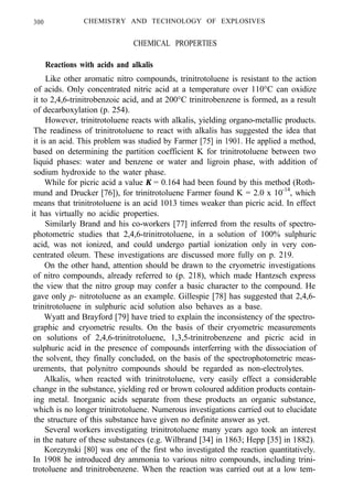 300 CHEMISTRY AND TECHNOLOGY OF EXPLOSIVES
CHEMICAL PROPERTIES
Reactions with acids and alkalis
Like other aromatic nitro compounds, trinitrotoluene is resistant to the action
of acids. Only concentrated nitric acid at a temperature over 110°C can oxidize
it to 2,4,6-trinitrobenzoic acid, and at 200°C trinitrobenzene is formed, as a result
of decarboxylation (p. 254).
However, trinitrotoluene reacts with alkalis, yielding organo-metallic products.
The readiness of trinitrotoluene to react with alkalis has suggested the idea that
it is an acid. This problem was studied by Farmer [75] in 1901. He applied a method,
based on determining the partition coefficient K for trinitrotoluene between two
liquid phases: water and benzene or water and ligroin phase, with addition of
sodium hydroxide to the water phase.
While for picric acid a value K = 0.164 had been found by this method (Roth-
mund and Drucker [76]), for trinitrotoluene Farmer found K = 2.0 x 10-14
, which
means that trinitrotoluene is an acid 1013 times weaker than picric acid. In effect
it has virtually no acidic properties.
Similarly Brand and his co-workers [77] inferred from the results of spectro-
photometric studies that 2,4,6-trinitrotoluene, in a solution of 100% sulphuric
acid, was not ionized, and could undergo partial ionization only in very con-
centrated oleum. These investigations are discussed more fully on p. 219.
On the other hand, attention should be drawn to the cryometric investigations
of nitro compounds, already referred to (p. 218), which made Hantzsch express
the view that the nitro group may confer a basic character to the compound. He
gave only p- nitrotoluene as an example. Gillespie [78] has suggested that 2,4,6-
trinitrotoluene in sulphuric acid solution also behaves as a base.
Wyatt and Brayford [79] have tried to explain the inconsistency of the spectro-
graphic and cryometric results. On the basis of their cryometric measurements
on solutions of 2,4,6-trinitrotoluene, 1,3,5-trinitrobenzene and picric acid in
sulphuric acid in the presence of compounds interferring with the dissociation of
the solvent, they finally concluded, on the basis of the spectrophotometric meas-
urements, that polynitro compounds should be regarded as non-electrolytes.
Alkalis, when reacted with trinitrotoluene, very easily effect a considerable
change in the substance, yielding red or brown coloured addition products contain-
ing metal. Inorganic acids separate from these products an organic substance,
which is no longer trinitrotoluene. Numerous investigations carried out to elucidate
the structure of this substance have given no definite answer as yet.
Several workers investigating trinitrotoluene many years ago took an interest
in the nature of these substances (e.g. Wilbrand [34] in 1863; Hepp [35] in 1882).
Korezynski [80] was one of the first who investigated the reaction quantitatively.
In 1908 he introduced dry ammonia to various nitro compounds, including trini-
trotoluene and trinitrobenzene. When the reaction was carried out at a low tem-
 