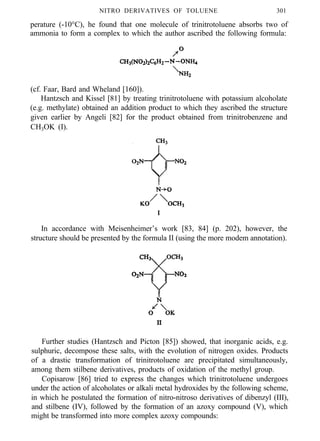 NITRO DERIVATIVES OF TOLUENE 301
perature (-10°C), he found that one molecule of trinitrotoluene absorbs two of
ammonia to form a complex to which the author ascribed the following formula:
(cf. Faar, Bard and Wheland [160]).
Hantzsch and Kissel [81] by treating trinitrotoluene with potassium alcoholate
(e.g. methylate) obtained an addition product to which they ascribed the structure
given earlier by Angeli [82] for the product obtained from trinitrobenzene and
CH3OK (I).
I
In accordance with Meisenheimer’s work [83, 84] (p. 202), however, the
structure should be presented by the formula II (using the more modem annotation).
Further studies (Hantzsch and Picton [85]) showed, that inorganic acids, e.g.
sulphuric, decompose these salts, with the evolution of nitrogen oxides. Products
of a drastic transformation of trinitrotoluene are precipitated simultaneously,
among them stilbene derivatives, products of oxidation of the methyl group.
Copisarow [86] tried to express the changes which trinitrotoluene undergoes
under the action of alcoholates or alkali metal hydroxides by the following scheme,
in which he postulated the formation of nitro-nitroso derivatives of dibenzyl (III),
and stilbene (IV), followed by the formation of an azoxy compound (V), which
might be transformed into more complex azoxy compounds:
 