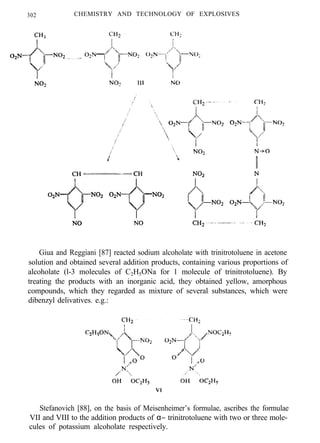 302 CHEMISTRY AND TECHNOLOGY OF EXPLOSIVES
Giua and Reggiani [87] reacted sodium alcoholate with trinitrotoluene in acetone
solution and obtained several addition products, containing various proportions of
alcoholate (l-3 molecules of C2H5ONa for 1 molecule of trinitrotoluene). By
treating the products with an inorganic acid, they obtained yellow, amorphous
compounds, which they regarded as mixture of several substances, which were
dibenzyl delivatives. e.g.:
Stefanovich [88], on the basis of Meisenheimer’s formulae, ascribes the formulae
VII and VIII to the addition products of α− trinitrotoluene with two or three mole-
cules of potassium alcoholate respectively.
 