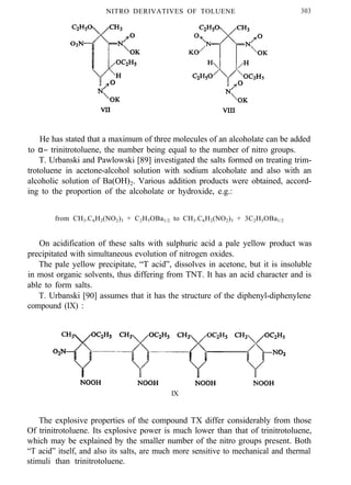 NITRO DERIVATIVES OF TOLUENE 303
He has stated that a maximum of three molecules of an alcoholate can be added
to α− trinitrotoluene, the number being equal to the number of nitro groups.
T. Urbanski and Pawlowski [89] investigated the salts formed on treating trim-
trotoluene in acetone-alcohol solution with sodium alcoholate and also with an
alcoholic solution of Ba(OH)2. Various addition products were obtained, accord-
ing to the proportion of the alcoholate or hydroxide, e.g.:
from CH3.C6H2(NO2)3 + C2H5OBa1/2 to CH3.C6H2(NO2)3 + 3C2H5OBa1/2
On acidification of these salts with sulphuric acid a pale yellow product was
precipitated with simultaneous evolution of nitrogen oxides.
The pale yellow precipitate, “T acid”, dissolves in acetone, but it is insoluble
in most organic solvents, thus differing from TNT. It has an acid character and is
able to form salts.
T. Urbanski [90] assumes that it has the structure of the diphenyl-diphenylene
compound (IX) :
IX
The explosive properties of the compound TX differ considerably from those
Of trinitrotoluene. Its explosive power is much lower than that of trinitrotoluene,
which may be explained by the smaller number of the nitro groups present. Both
“T acid” itself, and also its salts, are much more sensitive to mechanical and thermal
stimuli than trinitrotoluene.
 