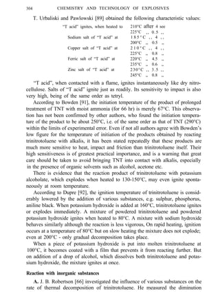 304 CHEMISTRY AND TECHNOLOGY OF EXPLOSIVES
T. Urbaliski and Pawlowski [89] obtained the following characteristic values:
“T acid” ignites, when heated to
Sodium salt of “T acid” at
Copper salt of “T acid” at
Ferric salt of “T acid” at
Zinc salt of “T acid” at
210°C after 4 see
225°C ,, 0.5 ,,
1 8 5 ° C , , 4 , ,
200°C ,, 0.5 ,,
2 1 0 ° C , , 4 , ,
225°C ,, 0.8 ,,
220°C ,, 4.5 ,,
235°C ,, 0.6 ,,
230°C ,, 3.5 ,,
245°C ,, 0.8 ,,
“T acid”, when contacted with a flame, ignites instantaneously like dry nitro-
cellulose. Salts of “T acid” ignite just as readily. Its sensitivity to impact is also
very high, being of the same order as tetryl.
According to Bowden [91], the initiation temperature of the product of prolonged
treatment of TNT with moist ammonia (for 66 hr) is merely 67°C. This observa-
tion has not been confirmed by other authors, who found the initiation tempera-
ture of the product to be about 250°C, i.e. of the same order as that of TNT (290°C)
within the limits of experimental error. Even if not all authors agree with Bowden’s
low figure for the temperature of initiation of the products obtained by reacting
trinitrotoluene with alkalis, it has been stated repeatedly that these products are
much more sensitive to heat, impact and friction than trinitrotoluene itself. Their
high sensitiveness is of greatest practical importance, and is a warning that great
care should be taken to avoid bringing TNT into contact with alkalis, especially
in the presence of organic solvents such as alcohol, acetone etc.
There is evidence that the reaction product of trinitrotoluene with potassium
alcoholate, which explodes when heated to 130-150°C, may even ignite sponta-
neously at room temperature.
According to Dupre [92], the ignition temperature of trinitrotoluene is consid-
erably lowered by the addition of various substances, e.g. sulphur, phosphorus,
aniline black. When potassium hydroxide is added at 160°C, trinitrotoluene ignites
or explodes immediately. A mixture of powdered trinitrotoluene and powdered
potassium hydroxide ignites when heated to 80°C. A mixture with sodium hydroxide
behaves similarly although the reaction is less vigorous, On rapid heating, ignition
occurs at a temperature of 80°C but on slow heating the mixture does not explode;
even at 200°C - only gradual decomposition takes place.
When a piece of potassium hydroxide is put into molten trinitrotoluene at
100°C, it becomes coated with a film that prevents it from reacting further. But
on addition of a drop of alcohol, which dissolves both trinitrotoluene and potas-
sium hydroxide, the mixture ignites at once.
Reaction with inorganic substances
A. J. B. Robertson [66] investigated the influence of various substances on the
rate of thermal decomposition of trinitrotoluene. He measured the diminution
 