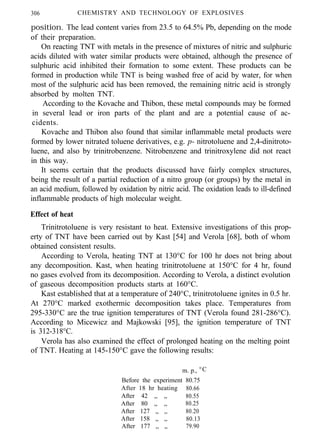 306 CHEMISTRY AND TECHNOLOGY OF EXPLOSIVES
position. The lead content varies from 23.5 to 64.5% Pb, depending on the mode
of their preparation.
On reacting TNT with metals in the presence of mixtures of nitric and sulphuric
acids diluted with water similar products were obtained, although the presence of
sulphuric acid inhibited their formation to some extent. These products can be
formed in production while TNT is being washed free of acid by water, for when
most of the sulphuric acid has been removed, the remaining nitric acid is strongly
absorbed by molten TNT.
According to the Kovache and Thibon, these metal compounds may be formed
in several lead or iron parts of the plant and are a potential cause of ac-
cidents.
Kovache and Thibon also found that similar inflammable metal products were
formed by lower nitrated toluene derivatives, e.g. p- nitrotoluene and 2,4-dinitroto-
luene, and also by trinitrobenzene. Nitrobenzene and trinitroxylene did not react
in this way.
It seems certain that the products discussed have fairly complex structures,
being the result of a partial reduction of a nitro group (or groups) by the metal in
an acid medium, followed by oxidation by nitric acid. The oxidation leads to ill-defined
inflammable products of high molecular weight.
Effect of heat
Trinitrotoluene is very resistant to heat. Extensive investigations of this prop-
erty of TNT have been carried out by Kast [54] and Verola [68], both of whom
obtained consistent results.
According to Verola, heating TNT at 130°C for 100 hr does not bring about
any decomposition. Kast, when heating trinitrotoluene at 150°C for 4 hr, found
no gases evolved from its decomposition. According to Verola, a distinct evolution
of gaseous decomposition products starts at 160°C.
Kast established that at a temperature of 240°C, trinitrotoluene ignites in 0.5 hr.
At 270°C marked exothermic decomposition takes place. Temperatures from
295-330°C are the true ignition temperatures of TNT (Verola found 281-286°C).
According to Micewicz and Majkowski [95], the ignition temperature of TNT
is 312-318°C.
Verola has also examined the effect of prolonged heating on the melting point
of TNT. Heating at 145-150°C gave the following results:
m. p., °C
Before the experiment 80.75
After 18 hr heating 80.66
After 42 ,, ,, 80.55
After 80 ,, ,, 80.25
After 127 ,, ,, 80.20
After 158 ,, ,, 80.13
After 177 ,, ,, 79.90
 