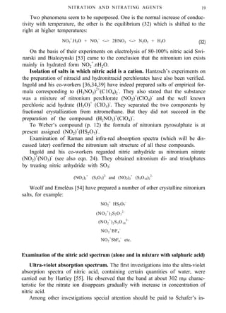 NITRATION AND NITRATING AGENTS 19
Two phenomena seem to be superposed. One is the normal increase of conduc-
tivity with temperature, the other is the equilibrium (32) which is shifted to the
right at higher temperatures:
NO2
+
.H2O + NO3
-
<-> 2HNO3 <-> N2O5 + H2O (32)
On the basis of their experiments on electrolysis of 80-100% nitric acid Swi-
narski and Bialozynski [53] came to the conclusion that the nitronium ion exists
mainly in hydrated form NO2
+
.nH2O.
Isolation of salts in which nitric acid is a cation. Hantzsch’s experiments on
the preparation of nitracid and hydronitracid perchlorates have also been verified.
Ingold and his co-workers [36,34,39] have indeed prepared salts of empirical for-
mula corresponding to (H3NO3)2+
(C1O4)2
-
. They also stated that the substance
was a mixture of nitronium perchlorate (NO2)+
(ClO4)-
and the well known
perchloric acid hydrate (H3O)+
(ClO4)-
. They separated the two components by
fractional crystallization from nitromethane. But they did not succeed in the
preparation of the compound (H2NO3)+
(ClO4)-
.
To Weber’s compound (p. 12) the formula of nitronium pyrosulphate is at
present assigned (NO2)+
(HS2O7)-
.
Examination of Raman and infra-red absorption spectra (which will be dis-
cussed later) confirmed the nitronium salt structure of all these compounds.
Ingold and his co-workers regarded nitric anhydride as nitronium nitrate
(NO2)+
(NO3)-
(see also eqn. 24). They obtained nitronium di- and trisulphates
by treating nitric anhydride with SO3:
(NO2)2
+
(S2O7)2-
and (NO2)2
+
(S3O10)2
2-
Woolf and Emeléus [54] have prepared a number of other crystalline nitronium
salts, for example:
NO2
+
HS2O7
-
(NO2
+
)2S2O7
2-
(NO2
+
)2S3O10
2-
NO2
+
BF4
-
NO2
+
SbF6
-
etc.
Examination of the nitric acid spectrum (alone and in mixture with sulphuric acid)
Ultra-violet absorption spectrum. The first investigations into the ultra-violet
absorption spectra of nitric acid, containing certain quantities of water, were
carried out by Hartley [55]. He observed that the band at about 302 mµ charac-
teristic for the nitrate ion disappears gradually with increase in concentration of
nitric acid.
Among other investigations special attention should be paid to Schafer’s in-
 
