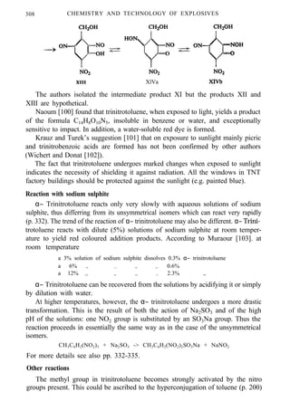 308 CHEMISTRY AND TECHNOLOGY OF EXPLOSIVES
XIII XlVa
The authors isolated the intermediate product XI but the products XII and
XIII are hypothetical.
Naoum [100] found that trinitrotoluene, when exposed to light, yields a product
of the formula C14H8O10N5, insoluble in benzene or water, and exceptionally
sensitive to impact. In addition, a water-soluble red dye is formed.
Krauz and Turek’s suggestion [101] that on exposure to sunlight mainly picric
and trinitrobenzoic acids are formed has not been confirmed by other authors
(Wichert and Donat [102]).
The fact that trinitrotoluene undergoes marked changes when exposed to sunlight
indicates the necessity of shielding it against radiation. All the windows in TNT
factory buildings should be protected against the sunlight (e.g. painted blue).
Reaction with sodium sulphite
α− Trinitrotoluene reacts only very slowly with aqueous solutions of sodium
sulphite, thus differring from its unsymmetrical isomers which can react very rapidly
(p. 332). The trend of the reaction of α− trinitrotoluene may also be different. α− Trini-
trotoluene reacts with dilute (5%) solutions of sodium sulphite at room temper-
ature to yield red coloured addition products. According to Muraour [103]. at
room temperature
a 3% solution of sodium sulphite dissolves 0.3% α− trinitrotoluene
a 6% ., ,, ,,, ,. 0.6%
a 12% ,, ,,, ,, ,, 2.3% .,
α− Trinitrotoluene can be recovered from the solutions by acidifying it or simply
by dilution with water.
At higher temperatures, however, the α− trinitrotoluene undergoes a more drastic
transformation. This is the result of both the action of Na2SO3 and of the high
pH of the solutions: one NO2 group is substituted by an SO3Na group. Thus the
reaction proceeds in essentially the same way as in the case of the unsymmetrical
isomers.
CH3C6H2(NO2)3 + Na2SO3 -> CH3C6H2(NO2)2SO3Na + NaNO2
For more details see also pp. 332-335.
Other reactions
The methyl group in trinitrotoluene becomes strongly activated by the nitro
groups present. This could be ascribed to the hyperconjugation of toluene (p. 200)
 
