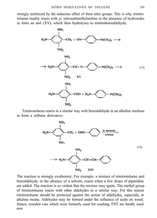 NITRO DERIVATIVES OF TOLUENE 309
strongly reinforced by the induction effect of three nitro groups. This is why trinitro-
toluene readily reacts with p- nitrosodimethylaniline in the presence of hydroxides
to form an anil (XV), which then hydrolyses to trinitrobenzaldehyde:
(13)
Trinitrotoluene reacts in a similar way with benzaldehyde in an alkaline medium
to form a stilbene derivative:
(14)
The reaction is strongly exothermic. For example, a mixture of trinitrotoluene and
benzaldehyde, in the absence of a solvent, reacts when a few drops of piperidine
are added. The reaction is so violent that the mixture may ignite. The methyl group
of trinitrotoluene reacts with other aldehydes in a similar way. For this reason
trinitrotoluene should be protected against the action of aldehydes, especially in
alkaline media. Aldehydes may be formed under the influence of acids on wood.
Hence, wooden vats which were formerly used for washing TNT are hardly used.
now.
 