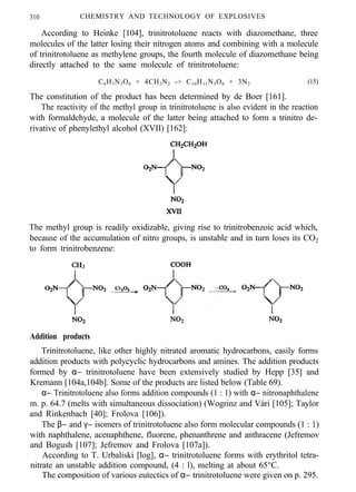 310 CHEMISTRY AND TECHNOLOGY OF EXPLOSIVES
According to Heinke [104], trinitrotoluene reacts with diazomethane, three
molecules of the latter losing their nitrogen atoms and combining with a molecule
of trinitrotoluene as methylene groups, the fourth molecule of diazomethane being
directly attached to the same molecule of trinitrotoluene:
C6H3N3O6 + 4CH2N2 -> C10H11N5O6 + 3N2 (15)
The constitution of the product has been determined by de Boer [161].
The reactivity of the methyl group in trinitrotoluene is also evident in the reaction
with formaldehyde, a molecule of the latter being attached to form a trinitro de-
rivative of phenylethyl alcohol (XVII) [162]:
The methyl group is readily oxidizable, giving rise to trinitrobenzoic acid which,
because of the accumulation of nitro groups, is unstable and in turn loses its CO2
to form trinitrobenzene:
Addition products
Trinitrotoluene, like other highly nitrated aromatic hydrocarbons, easily forms
addition products with polycyclic hydrocarbons and amines. The addition products
formed by α− trinitrotoluene have been extensively studied by Hepp [35] and
Kremann [104a,104b]. Some of the products are listed below (Table 69).
α− Trinitrotoluene also forms addition compounds (1 : 1) with α− nitronaphthalene
m. p. 64.7 (melts with simultaneous dissociation) (Wogrinz and Vári [105]; Taylor
and Rinkenbach [40]; Frolova [106]).
The β− and γ− isomers of trinitrotoluene also form molecular compounds (1 : 1)
with naphthalene, acenaphthene, fluorene, phenanthrene and anthracene (Jefremov
and Bogush [107]; Jefremov and Frolova [107a]).
According to T. Urbaliski [log], α− trinitrotoluene forms with erythritol tetra-
nitrate an unstable addition compound, (4 : l), melting at about 65°C.
The composition of various eutectics of α− trinitrotoluene were given on p. 295.
 