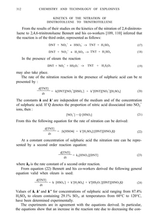 312 CHEMISTRY AND TECHNOLOGY OF EXPLOSIVES
KINETICS OF THE NITRATION OF
DINITROTOLUENE TO TRINITROTOLUENE
From the results of their studies on the kinetics of the nitration of 2,4-dinitroto-
luene to 2,4,6-trinitrotoluene Bennett and his co-workers [109, 110] inferred that
the reaction is of the third order, represented as follows:
DNT + NO2
+
+ HSO4
-
-> TNT + H2SO4 (17)
DNT + NO2
+
+ H2SO4 -> TNT + H2SO4 (18)
In the presence of oleum the reaction
DNT + NO2
+
+ HS2O7
-
-> TNT + H2S2O7 (19)
may also take place.
The rate of the nitration reaction in the presence of sulphuric acid can be re
presented by :
d[TNT]
dt
= k[DNT][NO2
+
][HSO4
-
] + k’[DNT][NO2
+
][H2SO4] (20)
The constants k and k’ are independent of the medium and of the concentration
of sulphuric acid. If Q denotes the proportion of nitric acid dissociated into NO2
+
ions, then :
[NO2
+
] = Q [HNO3] (21)
From this the following equation for the rate of nitration can be derived:
d[TNT]
dt
= {k[HSO4-] + k’[H2SO4]}[DNT][HNO3]Q (22)
At a constant concentration of sulphuric acid the nitration rate can be repre-
sented by a second order reaction equation:
d[TNT]
dt
= k2[HNO3][DNT] (23)
where k2 is the rate constant of a second order reaction.
From equation (22) Bennett and his co-workers derived the following general
equation valid when oleum is used:
d[TNT]
dt
= k [HSO4
-
] + k’[H2SO4] + k''[HS2O7
-
][DNT][HNO3]Q (24)
Values of k, k’ and k” for concentrations of sulphuric acid ranging from 87.4%
H2SO4 to oleum containing 29.1% SO3, at temperatures from 60°C to 120°C,
have been determined experimentally.
The experiments are in agreement with the equations derived. In particular,
the equations show that an increase in the reaction rate due to decreasing the con-
 