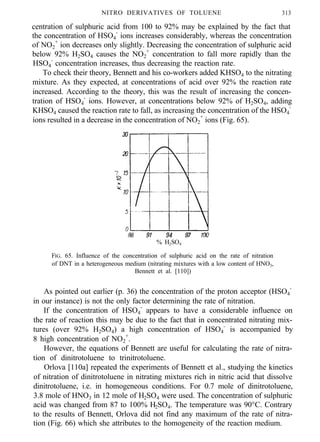 NITRO DERIVATIVES OF TOLUENE 313
centration of sulphuric acid from 100 to 92% may be explained by the fact that
the concentration of HSO4
-
ions increases considerably, whereas the concentration
of NO2
+
ion decreases only slightly. Decreasing the concentration of sulphuric acid
below 92% H2SO4 causes the NO2
+
concentration to fall more rapidly than the
HSO4
-
concentration increases, thus decreasing the reaction rate.
To check their theory, Bennett and his co-workers added KHSO4 to the nitrating
mixture. As they expected, at concentrations of acid over 92% the reaction rate
increased. According to the theory, this was the result of increasing the concen-
tration of HSO4
-
ions. However, at concentrations below 92% of H2SO4, adding
KHSO4 caused the reaction rate to fall, as increasing the concentration of the HSO4
-
ions resulted in a decrease in the concentration of NO2
+
ions (Fig. 65).
% H2SO4
FIG. 65. Influence of the concentration of sulphuric acid on the rate of nitration
of DNT in a heterogeneous medium (nitrating mixtures with a low content of HNO3,
Bennett et al. [110])
As pointed out earlier (p. 36) the concentration of the proton acceptor (HSO4
-
in our instance) is not the only factor determining the rate of nitration.
If the concentration of HSO4
-
appears to have a considerable influence on
the rate of reaction this may be due to the fact that in concentrated nitrating mix-
tures (over 92% H2SO4) a high concentration of HSO4
-
is accompanied by
8 high concentration of NO2
+
.
However, the equations of Bennett are useful for calculating the rate of nitra-
tion of dinitrotoluene to trinitrotoluene.
Orlova [110a] repeated the experiments of Bennett et al., studying the kinetics
of nitration of dinitrotoluene in nitrating mixtures rich in nitric acid that dissolve
dinitrotoluene, i.e. in homogeneous conditions. For 0.7 mole of dinitrotoluene,
3.8 mole of HNO3 in 12 mole of H2SO4 were used. The concentration of sulphuric
acid was changed from 87 to 100% H2SO4. The temperature was 90°C. Contrary
to the results of Bennett, Orlova did not find any maximum of the rate of nitra-
tion (Fig. 66) which she attributes to the homogeneity of the reaction medium.
 