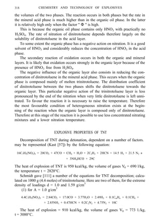 318 CHEMISTRY AND TECHNOLOGY OF EXPLOSIVES
the volumes of the two phases. The reaction occurs in both phases but the rate in
the mineral acid phase is much higher than in the organic oil phase. In the latter
it is relatively high only when the factor " Φ " is high.
This is because the organic oil phase contains only HNO3 with practically no
H2SO4. The rate of nitration of dinitrotoluene depends therefore largely on the
solubility of dinitrotoluene in the acid layer.
To some extent the organic phase has a negative action on nitration. It is a good
solvent of HNO3 and considerably reduces the concentration of HNO3 in the acid
phase.
The secondary reaction of oxidation occurs in both the organic and mineral
layers. It is likely that oxidation occurs strongly in the organic layer because of the
presence of HNO3 free from H2SO4.
The negative influence of the organic layer also consists in reducing the con-
centration of dinitrotoluene in the mineral acid phase. This occurs when the organic
phase is composed mainly of molten trinitrotoluene. The distribution coefficient
of dinitrotoluene between the two phases shifts the dinitrotoluene towards the
organic layer. This particular negative action of the trinitrotoluene layer is less
pronounced by the end of the nitration when very little dinitrotoluene is left unni-
trated. To favour the reaction it is necessary to raise the temperature. Therefore
the most favourable condition of heterogeneous nitration exists at the begin-
ning of the reaction when the organic layer is composed only of dinitrotoluene.
Therefore at this stage of the reaction it is possible to use less concentrated nitrating
mixtures and a lower nitration temperature.
EXPLOSIVE PROPERTIES OF TNT
Decomposition of TNT during detonation, dependent on a number of factors.
may be represented (Kast [57]) by the following equation:
16C7H5(NO2)3 = 20CO2 + 47CO + CH4 + H2O + 2C2H2 + 2HCN + 14.5 H2 + 21.5 N2 +
+ 3NH4HCO + 29C
The heat of explosion of TNT is 950 kcal/kg, the volume of gases V0 = 690 l/kg,
the temperature t = 2820°C.
Schmidt gave [111] a number of the equations for TNT decomposition; calcu-
lated on 1000 g (4.4 moles) of trinitrotoluene. Here are two of them, for the extreme
density of loadings d = 1.0 and 1.59 g/cm3
(1) for A = 1.0 g/cm3
4.4C7H5(NO2)3 = 2.84CO2 + 17.0CO + 3.77H2O + 2.49H2 + 0.1CmHn + 0.1CH4 +
+ 2.85NH3 + 0.47HCN + 0.2C2N2 + 4.75N2 + 10C
The heat of explosion = 910 kcal/kg, the volume of gases V0 = 773 l./kg,
t = 3080°C.
 