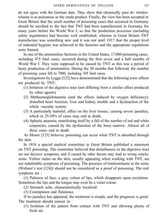 NITRO DERIVATIVES OF TOLUENE 323
do not agree with the German data. They show that chemically pure α− trinitro-
toluene is as poisonous as the crude product. Finally, the view has been accepted in
Great Britain that the small number of poisoning cases that occurred in Germany
should be ascribed to the fact that TNT had been manufactured in Germany for
many years before the World War I, so that the production processes (including
safety regulations) had become well established, whereas in Great Britain TNT
manufacture was something new and it was not until 1917 that the proper level
of industrial hygiene was achieved in the factories and the appropriate regulations
were framed.
In one of the ammunition factories in the United States, 17,000 poisoning cases,
including 475 fatal cases, occurred during the first seven and a half months of
World War I. They were supposed to be caused by TNT as this was a period of
hasty production of ammunition. During the 20 months that followed, the number
of poisoning cases fell to 7000, including 105 fatal cases.
Investigations by Legge [122] have demonstrated that the following toxic effects
are produced by TNT:
(1) Irritation of the digestive tract (not differing from a similar effect produced
by other agents).
(2) Methaemoglobinaemia (and the effects induced by oxygen deficiency):
disturbed heart function, liver and kidney trouble and a dysfunction of the
whole vascular system.
(3) A particularly harmful, effect on the liver tissues, causing severe jaundice,
which in 25-30% of cases may end in death.
(4) Aplastic anaemia, manifesting itself by a fall of the number of red and white
corpuscles, caused by the dysfunction of the bone marrow. Almost all of
these cases end in death.
As Moore [123] believes, poisoning can occur when TNT is absorbed through
the skin.
In 1918 a special medical committee in Great Britain published a statement
on TNT poisoning. The committee believed that disturbances in the digestive tract
are not decisive symptoms, and if caused by other factors may lead to wrong conclu-
sions. Yellow stains on the skin, usually appearing when working with TNT, are
not indubitable symptoms of poisoning. The presence of trinitrotoluene in the urine
(Webster’s test [124]) should not be considered as a proof of poisoning. The real
symptoms are :
(1) Paleness of face, a grey colour of lips, which disappears upon excitation.
Sometimes the lips and the tongue may even be a violet colour.
(2) Stomach ache, characteristically localized.
(3) Constipation and flatulence.
If no jaundice has appeared, the treatment is simple, and the prognosis is good.
The treatment should consist in:
(1) Isolation of the patient from contact with TNT and allowing plenty of
fresh air.
 