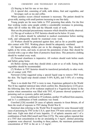 324 CHEMISTRY AND TECHNOLOGY OF EXPLOSIVES
(2) Staying in bed for one or two days.
(3) A special diet, consisting of milk, milk dishes, fruit and vegetables, and
beverages such as tea and coffee.
Where jaundice occurs clinical treatment is necessary. The patient should be
given milk, starting with small portions increasing to one liter daily.
Young people are far more liable to TNT poisoning than adults. For the first
four working weeks some people exhibit a considerable resistance to poisoning,
others fall ill within the fifth and the fifteenth week of work.
Here are the principal precautionary measures which should be strictly observed.
(1) The age of workers in TNT factories should not be below 18 years.
(2) All workers should be submitted to medical examination before starting
work, and subsequently should be examined every week.
(3) Workers should be protected against dust, and as far as possible against
skin contact with TNT. Working places should be adequately ventilated.
(4) Special working clothes put on in the changing room. They should fit
tightly at the wrists, and neck, to prevent the penetration of dust. Hair should be
covered with a cap or other form of protective head dress. This protective clothing
should be washed every week.
(5) Personal cleanliness is imperative. All workers should wash before meals
and before going home.
(6) Before starting work they should drink a pint or so of milk. Eating fresh
vegetables should be recommended.
(7) Workers in TNT factories should be transferred periodically to other work,
out of contact with TNT.
Norwood [124a] suggested using a special liquid soap to remove TNT from
the skin. The liquid soap should contain 5-10% K2SO4 and 5-10% of a wetting
agent.
There is no doubt that TNT is toxic to man. Experience gathered in the World
War II has supplied statistical data which confirm this. Branslavljevic [125] gives
the following data. Out of 66 workmen employed in a Yugoslavian factory in the
section where ammunition was filled with TNT, 42 persons showed symptoms of
poisoning such as cyanosis, pallor and jaundice.
Liver damage was confirmed in 19 workmen, another 19 suffered from anaemia,
and in 5 a combination of both conditions was found.
Crawford [126] recorded 24 cases of aplastic anaemia in Great Britain, all of
them the result of exposure to TNT during World War II.
Statistical data referring to the World War II reported for some thousand mild
cases of poisoning by TNT in the U.S.A. apart from 379 more serious cases and 22
fatal ones. Eight men died of toxic hepatitis, 13 of aplastic anaemia and 1 of a
combination of both (McConnell and Flinn [127]). The same authors reported that
at a TNT dust concentration in the air amounting to 3 mg/m3
, distinct poisoning
symptoms were observed. According to these authors, the maximum permissible
concentration of TNT in the air is 1.5 mg/m3
.
 