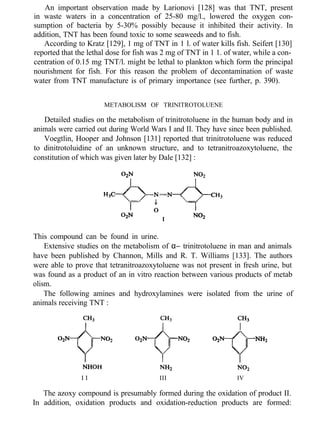 An important observation made by Larionovi [128] was that TNT, present
in waste waters in a concentration of 25-80 mg/l., lowered the oxygen con-
sumption of bacteria by 5-30% possibly because it inhibited their activity. In
addition, TNT has been found toxic to some seaweeds and to fish.
According to Kratz [129], 1 mg of TNT in 1 l. of water kills fish. Seifert [130]
reported that the lethal dose for fish was 2 mg of TNT in 1 1. of water, while a con-
centration of 0.15 mg TNT/l. might be lethal to plankton which form the principal
nourishment for fish. For this reason the problem of decontamination of waste
water from TNT manufacture is of primary importance (see further, p. 390).
METABOLISM OF TRINITROTOLUENE
Detailed studies on the metabolism of trinitrotoluene in the human body and in
animals were carried out during World Wars I and II. They have since been published.
Voegtlin, Hooper and Johnson [131] reported that trinitrotoluene was reduced
to dinitrotoluidine of an unknown structure, and to tetranitroazoxytoluene, the
constitution of which was given later by Dale [132] :
This compound can be found in urine.
Extensive studies on the metabolism of α− trinitrotoluene in man and animals
have been published by Channon, Mills and R. T. Williams [133]. The authors
were able to prove that tetranitroazoxytoluene was not present in fresh urine, but
was found as a product of an in vitro reaction between various products of metab
olism.
The following amines and hydroxylamines were isolated from the urine of
animals receiving TNT :
I I III IV
The azoxy compound is presumably formed during the oxidation of product II.
In addition, oxidation products and oxidation-reduction products are formed:
 