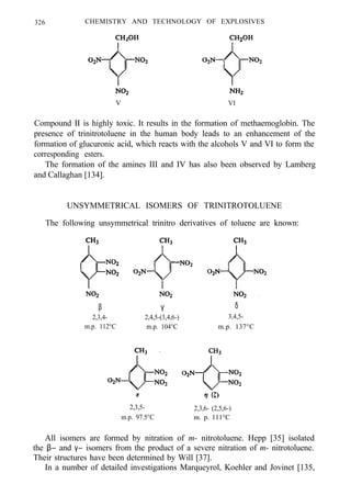 326 CHEMISTRY AND TECHNOLOGY OF EXPLOSIVES
V VI
Compound II is highly toxic. It results in the formation of methaemoglobin. The
presence of trinitrotoluene in the human body leads to an enhancement of the
formation of glucuronic acid, which reacts with the alcohols V and VI to form the
corresponding esters.
The formation of the amines III and IV has also been observed by Lamberg
and Callaghan [134].
UNSYMMETRICAL ISOMERS OF TRINITROTOLUENE
The following unsymmetrical trinitro derivatives of toluene are known:
β
2,3,4-
m.p. 112°C
γ
2,4,5-(3,4,6-)
m.p. 104°C
δ
3,4,5-
m.p. 137°C
2,3,5-
m.p. 97.5°C
2,3,6- (2,5,6-)
m. p. 111°C
All isomers are formed by nitration of m- nitrotoluene. Hepp [35] isolated
the β− and γ− isomers from the product of a severe nitration of m- nitrotoluene.
Their structures have been determined by Will [37].
In a number of detailed investigations Marqueyrol, Koehler and Jovinet [135,
 