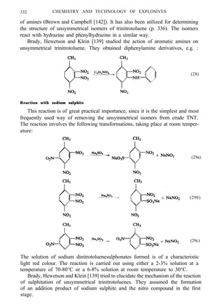 332 CHEMISTRY AND TECHNOLOGY OF EXPLOSIVES
of amines (Brown and Campbell [142]). It has also been utilized for determining
the structure of unsymmetrical isomers of trinitrotoluene (p. 336). The isomers
react with hydrazine and phenylhydrazine in a similar way.
Brady, Hewetson and Klein [139] studied the action of aromatic amines on
unsymmetrical trinitrotoluene. They obtained diphenylamine derivatives, e.g. :
(28)
Reaction with sodium sulphite
This reaction is of great practical importance, since it is the simplest and most
frequently used way of removing the unsymmetrical isomers from crude TNT.
The reaction involves the following transformations, taking place at room temper-
ature:
(29a)
(29b)
(29c)
The solution of sodium dinitrotoluenesulphonates formed is of a characteristic
light red colour. The reaction is carried out using either a 2-3% solution at a
temperature of 70-80°C or a 6-8% solution at room temperature to 30°C.
Brady, Hewetson and Klein [139] tried to elucidate the mechanism of the reaction
of sulphitation of unsymmetrical trinitrotoluenes. They assumed the formation
of an addition product of sodium sulphite and the nitro compound in the first
stage.
 