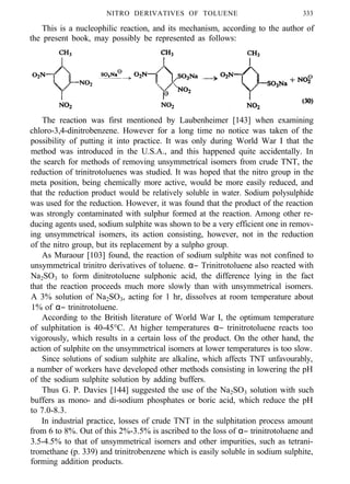 NITRO DERIVATIVES OF TOLUENE 333
This is a nucleophilic reaction, and its mechanism, according to the author of
the present book, may possibly be represented as follows:
The reaction was first mentioned by Laubenheimer [143] when examining
chloro-3,4-dinitrobenzene. However for a long time no notice was taken of the
possibility of putting it into practice. It was only during World War I that the
method was introduced in the U.S.A., and this happened quite accidentally. In
the search for methods of removing unsymmetrical isomers from crude TNT, the
reduction of trinitrotoluenes was studied. It was hoped that the nitro group in the
meta position, being chemically more active, would be more easily reduced, and
that the reduction product would be relatively soluble in water. Sodium polysulphide
was used for the reduction. However, it was found that the product of the reaction
was strongly contaminated with sulphur formed at the reaction. Among other re-
ducing agents used, sodium sulphite was shown to be a very efficient one in remov-
ing unsymmetrical isomers, its action consisting, however, not in the reduction
of the nitro group, but its replacement by a sulpho group.
As Muraour [103] found, the reaction of sodium sulphite was not confined to
unsymmetrical trinitro derivatives of toluene. α− Trinitrotoluene also reacted with
Na2SO3 to form dinitrotoluene sulphonic acid, the difference lying in the fact
that the reaction proceeds much more slowly than with unsymmetrical isomers.
A 3% solution of Na2SO3, acting for 1 hr, dissolves at room temperature about
1% of α− trinitrotoluene.
According to the British literature of World War I, the optimum temperature
of sulphitation is 40-45°C. At higher temperatures α− trinitrotoluene reacts too
vigorously, which results in a certain loss of the product. On the other hand, the
action of sulphite on the unsymmetrical isomers at lower temperatures is too slow.
Since solutions of sodium sulphite are alkaline, which affects TNT unfavourably,
a number of workers have developed other methods consisting in lowering the pH
of the sodium sulphite solution by adding buffers.
Thus G. P. Davies [144] suggested the use of the Na2SO3 solution with such
buffers as mono- and di-sodium phosphates or boric acid, which reduce the pH
to 7.0-8.3.
In industrial practice, losses of crude TNT in the sulphitation process amount
from 6 to 8%. Out of this 2%-3.5% is ascribed to the loss of α− trinitrotoluene and
3.5-4.5% to that of unsymmetrical isomers and other impurities, such as tetrani-
tromethane (p. 339) and trinitrobenzene which is easily soluble in sodium sulphite,
forming addition products.
 