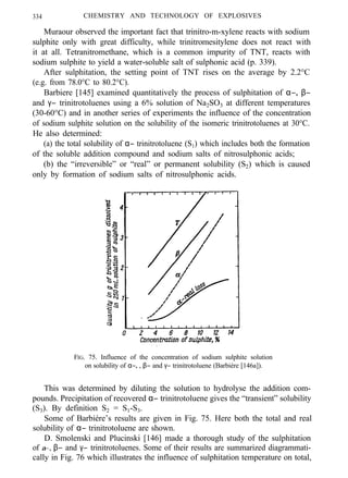 334 CHEMISTRY AND TECHNOLOGY OF EXPLOSIVES
Muraour observed the important fact that trinitro-m-xylene reacts with sodium
sulphite only with great difficulty, while trinitromesitylene does not react with
it at all. Tetranitromethane, which is a common impurity of TNT, reacts with
sodium sulphite to yield a water-soluble salt of sulphonic acid (p. 339).
After sulphitation, the setting point of TNT rises on the average by 2.2°C
(e.g. from 78.0°C to 80.2°C).
Barbiere [145] examined quantitatively the process of sulphitation of α−, β−
and γ− trinitrotoluenes using a 6% solution of Na2SO3 at different temperatures
(30-60°C) and in another series of experiments the influence of the concentration
of sodium sulphite solution on the solubility of the isomeric trinitrotoluenes at 30°C.
He also determined:
(a) the total solubility of α− trinitrotoluene (S1) which includes both the formation
of the soluble addition compound and sodium salts of nitrosulphonic acids;
(b) the “irreversible” or “real” or permanent solubility (S2) which is caused
only by formation of sodium salts of nitrosulphonic acids.
FIG. 75. Influence of the concentration of sodium sulphite solution
on solubility of α−, , β− and γ− trinitrotoluene (Barbiére [146a]).
This was determined by diluting the solution to hydrolyse the addition com-
pounds. Precipitation of recovered α− trinitrotoluene gives the “transient” solubility
(S3). By definition S2 = S1-S3.
Some of Barbiére’s results are given in Fig. 75. Here both the total and real
solubility of α− trinitrotoluene are shown.
D. Smolenski and Plucinski [146] made a thorough study of the sulphitation
of α−, β− and γ− trinitrotoluenes. Some of their results are summarized diagrammati-
cally in Fig. 76 which illustrates the influence of sulphitation temperature on total,
 