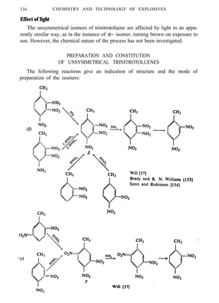 336 CHEMISTRY AND TECHNOLOGY OF EXPLOSIVES
Effect of light
The unsymmetrical isomers of trinitrotoluene are affected by light in an appa-
rently similar way, as in the instance of α− isomer, turning brown on exposure to
sun. However, the chemical nature of the process has not been investigated.
PREPARATION AND CONSTITUTION
OF UNSYMMETRICAL TRINITROTOLUENES
The following reactions give an indication of structure and the mode of
preparation of the isomers:
 