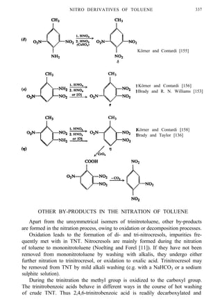 NITRO DERIVATIVES OF TOLUENE 337
Körner and Contardi [155]
Körner and Contardi [156]
Brady and R. N. Williams [153]
Körner and Contardi [158]
Brady and Taylor [136]
OTHER BY-PRODUCTS IN THE NITRATION OF TOLUENE
Apart from the unsymmetrical isomers of trinitrotoluene, other by-products
are formed in the nitration process, owing to oxidation or decomposition processes.
Oxidation leads to the formation of di- and tri-nitrocresols, impurities fre-
quently met with in TNT. Nitrocresols are mainly formed during the nitration
of toluene to mononitrotoluene (Noelting and Forel [11]). If they have not been
removed from mononitrotoluene by washing with alkalis, they undergo either
further nitration to trinitrocresol, or oxidation to oxalic acid. Trinitrocresol may
be removed from TNT by mild alkali washing (e.g. with a NaHCO3 or a sodium
sulphite solution).
During the trinitration the methyl group is oxidized to the carboxyl group.
The trinitrobenzoic acids behave in different ways in the course of hot washing
of crude TNT. Thus 2,4,6-trinitrobenzoic acid is readily decarboxylated and
 